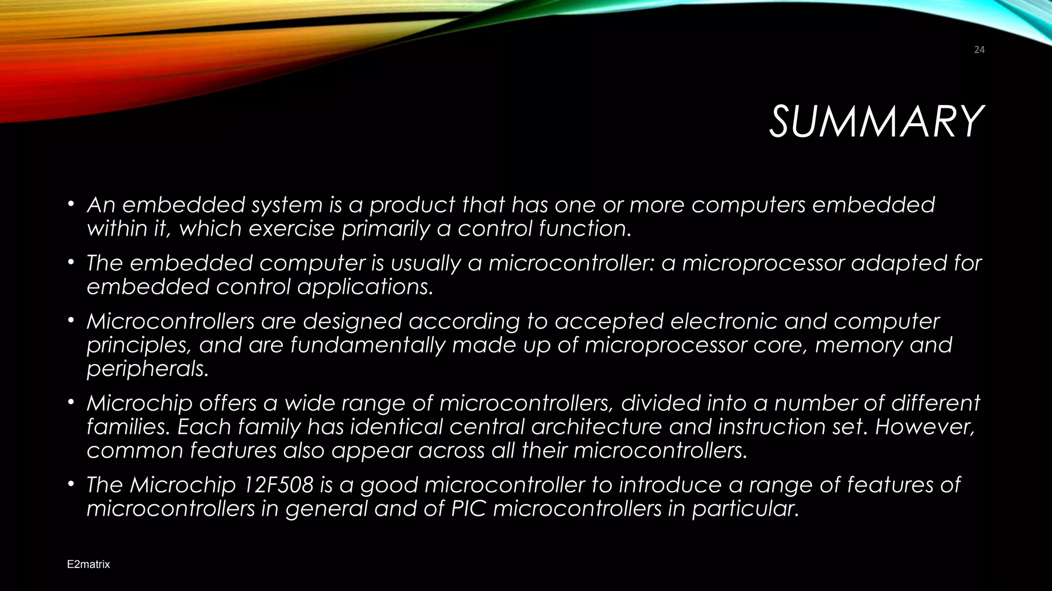 SUMMARY
• An embedded system is a product that has one or more computers embedded
within it, which exercise primarily a control function.
• The embedded computer is usually a microcontroller: a microprocessor adapted for
embedded control applications.
• Microcontrollers are designed according to accepted electronic and computer
principles, and are fundamentally made up of microprocessor core, memory and
peripherals.
• Microchip offers a wide range of microcontrollers, divided into a number of different
families. Each family has identical central architecture and instruction set. However,
common features also appear across all their microcontrollers.
• The Microchip 12F508 is a good microcontroller to introduce a range of features of
microcontrollers in general and of PIC microcontrollers in particular.
E2matrix
24
 