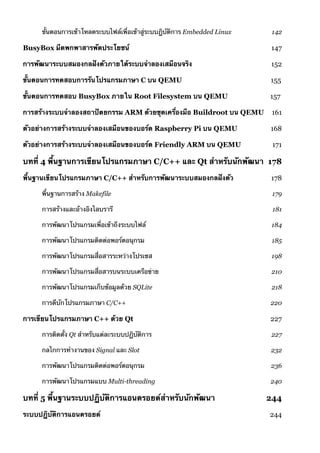 ขั้นตอนการเข้าโหลดระบบไฟล์เพื่อเข้าสู่ระบบฏิบัติการ Embedded Linux 142
BusyBox มีดพกพาสารพัดประโยชน์ 147
การพัฒนาระบบสมองกลฝังตัวภายใต้ระบบจำลองเสมือนจริง 152
ขั้นตอนการทดสอบการรันโปรแกรมภาษา C บน QEMU 155
ขั้นตอนการทดสอบ BusyBox ภายใน Root Filesystem บน QEMU 157
การสร้างระบบจำลองสถาปัตยกรรม ARM ด้วยชุดเครื่องมือ Buildroot บน QEMU 161
ตัวอย่างการสร้างระบบจำลองเสมือนของบอร์ด Raspberry Pi บน QEMU 168
ตัวอย่างการสร้างระบบจำลองเสมือนของบอร์ด Friendly ARM บน QEMU 171
บทที่ 4 พื้นฐานการเขียนโปรแกรมภาษา C/C++ และ Qt สำหรับนักพัฒนา 178
พื้นฐานเขียนโปรแกรมภาษา C/C++ สำหรับการพัฒนาระบบสมองกลฝังตัว 178
พื้นฐานการสร้าง Makefile 179
การสร้างและอ้างอิงไลบรารี 181
การพัฒนาโปรแกรมเพื่อเข้าถึงระบบไฟล์ 184
การพัฒนาโปรแกรมติดต่อพอร์ตอนุกรม 185
การพัฒนาโปรแกรมสื่อสารระหว่างโปรเซส 198
การพัฒนาโปรแกรมสื่อสารบนระบบเครือข่าย 210
การพัฒนาโปรแกรมเก็บข้อมูลด้วย SQLite 218
การดีบักโปรแกรมภาษา C/C++ 220
การเขียนโปรแกรมภาษา C++ ด้วย Qt 227
การติดตั้ง Qt สำหรับแต่ละระบบปฏิบัติการ 227
กลไกการทำงานของ Signal และ Slot 232
การพัฒนาโปรแกรมติดต่อพอร์ตอนุกรม 236
การพัฒนาโปรแกรมแบบ Multi-threading 240
บทที่ 5 พื้นฐานระบบปฏิบัติการแอนดรอยด์สำหรับนักพัฒนา 244
ระบบปฏิบัติการแอนดรอยด์ 244
 