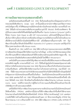 บทที่ 3 EMBEDDED LINUX DEVELOPMENT
ความเป็นมาของระบบสมองกลฝังตัว
ยุคเริ่มต้นของคอมพิวเตอร์ตั้งแต่ปี ค.ศ. 1930 ซึ่งเป็นคอมพิวเตอร์ขนาดใหญ่และสามารถทำการ
ประมวลผลได้เพียงทีละงาน (single task) เท่านั้นแต่เมื่อเวลาผ่านไปการพัฒนาและวิวัฒนาการของ
เทคโนโลยีสูงมากขึ้น ทำให้ชิฟและอุปกรณ์อิเล็กทรอนิกส์ภายในเล็กลงอย่างต่อเนื่อง จนกระทั่งในปี ค.ศ.
1940 ได้เริ่มมีการนำระบบสมองกลฝังตัวมาควบคุมขีปนาวุธนำวิถี (Missile) สำหรับกองทัพทหาร ซึ่ง
หนึ่งในระบบสมองกลฝังตัวที่ทันสมัยที่สุดในยุคนั้นก็คือเครื่อง "Apollo Guidance Computer" ถูกสร้าง
ขึ้นโดย Charles Stark Draper ณ แล็ป MIT Instrumentation แต่โปรเจคตัวนี้ยังถูกมองว่ามีความ
เสี่ยงในการใช้งานเนื่องจากต้องนำวงจรที่เคยมีขนาดใหญ่มากมาย่อให้เล็กลงรวมทั้งน้ำหนักจะต้องเบาลง
เพื่อให้สามารถนำไปฝังไว้ภายในผลิตภัณฑ์ที่ต้องการได้ แต่ในที่สุดผลงานชิ้นแรกจากแล๊ป MIT ก็ถูก
พัฒนาปรับปรุงขึ้นมาได้จนสำเร็จโดยตั้งชื่อว่า Autonetics D-17 guidance computer และได้ถูกนำไป
ใช้ในการทหารของโครงการชื่อ Minute missile
ตั้งแต่ช่วงปี ค.ศ. 1961 จนถึงปี ค.ศ. 1966 ได้มีการปรับปรุงการออกแบบของวงจรจากเดิมที่ใช้ตัว
ทรานซิสเตอร์ขนาดใหญ่และใช้ฮาร์ดดิสภายนอกในการเก็บข้อมูล มาเป็นการนำชิฟประมวลผลแบบใหม่
เข้ามาใช้งานแทนที่ตัวทรานซิสเตอร์เดิมจนทำให้ได้วงจรมีขนาดเล็กลงและมีประสิทธิภาพสูงมากขึ้น จน
สามารถออกมาเป็นผลิตภัณฑ์ระบบสมองกลฝังตัวรุ่นใหม่ได้ โดยใช้ชื่อว่า Minuteman II
เทคโนโลยีด้านระบบสมองกลฝังตัวได้ถูกพัฒนาอย่างต่อเนื่องเพื่อให้มีขนาดและราคาที่ลดลงแต่ยัง
คงประสิทธิภาพสูงขึ้น มาจนกระทั่งในปี ค.ศ. 1971 ก็ได้เริ่มเข้าสู่ยุคไมโครโปรเซสเซอร์ยุคแรกอย่างเต็ม
ตัวด้วยการเปิดตัวของหน่วยประมวลผล Intel 4004 ที่ถูกออกแบบขึ้นมาสำหรับเป็นหน่วยประมวลผลก
ลางในเครื่องคิดเลข แต่ก็ยังคงใช้ฮาร์ดดิสภายนอกในการเก็บหน่วยความจำต่างอยู่ จนมาถึงในปี ค.ศ.
1980 ก็ได้มีการผนวกหน่วยความจำกับตัวชิปประมวลผลเข้าด้วยกันได้สำเร็จซึ่งถือได้ว่าเป็นจุดเริ่มต้นที่
สำคัญของวงการไมโครคอลโทรเลอร์ตั้งแต่นั้นเป็นต้นมา โดยตัวไมโครคอนโทรเลอร์ตัวแรกของโลกคือ
Intel 8048 และต่อมาในปี ค.ศ. 1980 ก็เป็นจุดเปลี่ยนของวงการไมโครคอลโทรเลอร์อีกครั้งหนึ่ง เมื่อ
Intel ได้เปิดตัว Intel 8051 ที่มาพร้อมกับเครื่องมือช่วยในการพัฒนาโปรแกรม (software develop-
ments tools) จนได้รับการตอบรับการผู้ใช้อย่างกว้างขวางและเป็นที่นิยมทั้งในระดับมหาวิทยาลัย
บริษัทพัฒนาทางด้านระบบสมองกลฝังตัว
แต่ก็ยังมีข้อจำกัดในการพัฒนาโปรแกรมเพราะสามารถเขียนโปรแกรมลงไปในไมโครคอนโทรเลอร์
ได้เพียงครั้งเดียว (PROMs) แต่หลังจากนั้นไม่นานก็ได้มีการพัฒนาเพิ่มมาอีกขั้นเพื่อทำให้สามารถลบ
โปรแกรมภายในแล้วบันทึกได้ใหม่โดยใช้เทคโนโลยี EPROM ที่เป็นการลบด้วยแสงยูวี (UV) และต่อมา
ภายหลังก็ได้มีการสร้างเครื่องลบโปรแกรมชนิดกล่องสร้างแสง UV ที่สามารถลบข้อมูลใน EPROM โดย
ใช้เวลาประมาณ 5-10 นาทีจนกระทั้งปี ค.ศ. 1993 ได้มีการพัฒนาจาก EPROM มาเป็น EEPROM ที่
100
Embedded Android Development สู่เส้นทางนักพัฒนา
 