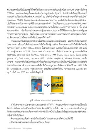 สามารถลบหรือแก้ไขโปรแกรมได้โดยที่ไม่ต้องเอาออกจากคอมพิวเตอร์เหมือน EPROM แต่อย่างไรก็ตาม
EEPROM จะต้องลบข้อมูลทั้งหมดก่อนที่จะใส่ข้อมูลใกม่เข้าไปทุกครั้ง ซึ่งยังมีข้อจำกัดอยู่ที่จำนวนครั้ง
การลบหรือแก้ไข ต่อมาตั้งแต่ปี ค.ศ. 1992 ทั้ง 12 บริษัทยักษ์ใหญ่ทางด้านคอมพิวเตอร์ก็ได้ร่วมกันจัดตั้ง
กลุ่มสมาคม PC/104 Consortium เพื่อกำหนดแนวทางในการนำเทคโนโลยีเครื่องคอมพิวเตอร์ทั่วไปมา
ปรับให้เหมาะสมกับการประยุกต์ใช้ในระบบสมองกลฝังตัว โดยได้ออกแบบเมนบอร์ดและปรับขนาดของ
กล่องให้มีขนาดเล็กกระทัดรัดเพื่อให้สามารถวางซ้อนกันเป็นชั้นได้ด้วยขนาดกว้างยาวเพียง 4 นิ้ว และมี
ความหนาเพียง 1 นิ้ว ด้วยการนำเสนอของกลุ่มสมาคม PC/104 ทำให้ได้รับการตอบรับจากภาครัฐและ
ภาคเอกชนอย่างคาดไม่ถึง ดังนั้นกลุ่มตลาดทางด้านการทหารและการแพทย์จึงเป็นกลุ่มแรกที่ได้นำ
แนวคิดและเทคโนโลยีสมองกลฝังตัวไปประยุกต์ใช้งานจริง
จนกระทั่งเทคโนโลยีสมองกลฝังตัวเริ่มได้รับความนิยมอย่างกว้างขวาง และประสิทธิภาพของตัว
ประมวลผลภายในเองก็เพิ่มขึ้นอย่างรวดเร็วจึงเริ่มนำไปสู่การพัฒนาในอุตสาหกรรมสื่อมัลติมิเดียโดยเริ่ม
ต้นจากการได้สร้างตู้ PC/104-based Kiosk ขึ้นมาเป็นตัวแรก จนถึงวันนี้ได้มีบริษัทมากกว่า 100 แห่งที่
เข้าร่วมกลุ่มสมาคม PC/104 Embedded Consortium เพื่อร่วมกำหนดมาตราฐานของผลิตภัณฑ์
ตัวอย่างเช่น Ethernet card, FireWire, hard drives, RAM drives, video cards, audio cards,
general I/O, ﬂash cards, modems, GPS, cellular telephone, wireless Internet และอีก
มากมาย นอกจากนั้นก็ยังมีอีกปัจจัยหนึ่งที่กระตุ้นกลุ่มนักพัฒนาและผู้สนใจเทคโนโลยีสมองกลฝังตัวคือ
การออกนิตยสารทางด้านระบบสมองกลฝังตัว ซึ่งเริ่มออกสู่สายตานักพัฒนามาตั้งแต่ปี ค.ศ. 1988 ในชื่อ
ว่า “Embedded Systems Programming” และเพิ่งมาเปลี่ยนชื่อเป็น “Embedded Systems De-
sign” เมื่อปี ค.ศ. 2005 จนกระทั่งถึงปััจจุบันนี้
รูปที่ 3.1 นิตยสาร Embedded System Design
ดังนั้นสามารถสรุปนิยามของระบบสมองกลฝังตัวได้ว่า เป็นระบบที่ถูกออกแบบสำหรับใช้งานใน
วัตถุประสงค์เฉพาะด้านที่ไม่เหมือนกับคอมพิวเตอร์ที่ใช้งานทั่วไป เพราะระบบสมองกลฝังตัวจะถูก
กำหนดการทำงานตามความต้องการอย่างชัดเจนไว้ล่วงหน้าเรียบร้อยแล้วซึ่งคุณลักษณะของระบบสมอง
กลฝังตัวที่สำคัญได้แก่
    - เป็นการออกแบบเพื่อทำงานอย่างใดอย่างหนึ่ง โดยจะทำงานตามโปรแกรมที่ตั้งไว้
    - เป็นการประมวลผลแบบครั้งละงาน (Single Task)
101
Embedded Android Development สู่เส้นทางนักพัฒนา
 