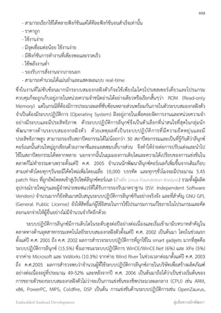     - สามารถเรียกใช้ได้หลายฟังก์ชันแต่ได้ทีละฟังก์ชันจนสำเร็จเท่านั้น
    - ราคาถูก
    - ใช้งานง่าย
    - มีจุดเชื่อมต่อน้อย ใช้งานง่าย
    - มีฟังก์ชันการทำงานที่เพียงพอและรวดเร็ว
    - ใช้พลังงานต่ำ
    - รองรับการสั่งงานจากภายนอก
    - สามารถคำนวณได้แม่นยำและแสดงผลแบบ real-time
ซึ่งในงานที่ไม่ซับซ้อนมากนักระบบสมองกลฝังตัวก็จะใช้เพียงไมโครโปรเซสเซอร์เดี่ยวและโปรแกรม
ควบคุมก็จะถูกเก็บอยู่ภายในหน่วยความจำชนิดอ่านได้อย่างเดียวหรือเรียกสั้นๆว่า ROM (Read-only
Memory) แต่ในกรณีที่ต้องมีการประมวลผลที่ซับซ้อนหลายส่วนพร้อมกันภายในตัวระบบสมองกลฝังตัว
จำเป็นต้องมีระบบปฏิบัติการ (Operating System) ฝังอยู่ภายในเพื่อคอยจัดการงานและหน่วยความจำ
อย่างมีระบบและมีประสิทธิภาพ ตัวระบบปฏิบัติการลีนุกซ์จึงเป็นตัวเลือกที่น่าสนใจที่สุดในกลุ่มนัก
พัฒนาทางด้านระบบสมองกลฝังตัว ด้วยเหตุผลที่เป็นระบบปฏิบัติการที่มีความยืดหยุ่นและมี
ประสิทธิภาพสูง สามารถรองรับสถาปัตยกรรมได้ไม่น้อยกว่า 30 สถาปัตยกรรมและเป็นที่รู้กันดีว่าลีนุกซ์
คอร์เนลนั้นส่วนใหญ่ถูกเขียนด้วยภาษาซีและแอสเซมบลี้บางส่วน จึงทำให้ง่ายต่อการปรับแต่งและนำไป
ใช้ในสถาปัตยกรรมได้หลากหลาย นอกจากนั้นในมุมมองการเติบโตและความได้เปรียบของการแข่งขันใน
ตลาดก็ไม่ทำธรรมดาเพราะตั้งแต่ปี ค.ศ. 2005 จำนวนนักพัฒนาลีนุกซ์คอร์เนลก็เพิ่มขึ้นจากเดิมเกือบ
สามเท่าตัวโดยทุกๆวันจะมีโค้ดใหม่เพิ่มโดยเฉลี่ย 10,000 บรรทัด และทุกๆชั่วโมงจะมีประมาณ 5.45
patch ﬁles ที่ถูกอัพโหลดเข้าสู่เว๊ปไซต์ลีนุกซ์คอร์เนล (อ้างอิง: Linux Foundation Analysis) รวมทั้งผู้ผลิต
อุปกรณ์รายใหญ่ๆและผู้จำหน่ายซอฟแวร์ที่ได้รับการรองรับมาตราฐาน (ISV: Independent Software
Vendors) จำนวนมากก็ยังหันมาสนับสนุนระบบปฏิบัติการลีนุกซ์กันอย่างจริงจัง และที่สำคัญ GNU GPL
(General Public License) ยังให้สิทธิ์แก่ผู้ใช้อิสระในการใช้โปรแกรมการแก้ไขภายในโปรแกรมและคัด
ลอกแจกจ่ายให้ผู้อื่นอย่างไม่มีจำนวนจำกัดอีกด้วย
ระบบปฏิบัติการลีนุกซ์มีการเติบโตในระดับสูงต่อปีอย่างต่อเนื่องและเริ่มเข้ามามีบทบาทสำคัญใน
ตลาดทางด้านอุตสาหกรรมเทคโนโลยีระบบสมองกลฝังตัวตั้งแต่ปี ค.ศ. 2002 เป็นต้นมา โดยในช่วงแรก
ตั้งแต่ปี ค.ศ. 2001 ถึง ค.ศ. 2002 ผลการสำรวจระบบปฏิบัติการที่ถูกใช้ใน smart gadgets มากที่สุดคือ
ระบบปฏิบัติการลีนุกซ์ (15.5%) ซึ่งเอาชนะระบบปฏิบัติการ WinCE/WinCE.Net (6%) และ XPe (5%)
จากค่าย Microsoft และ VxWorks (10.3%) จากค่าย Wind River ในช่วงเวลาต่อมาตั้งแต่ปี ค.ศ. 2003
ถึง ค.ศ.2005 ผลการสำรวจพบว่าจำนวนผู้ที่ใช้ระบบปฏิบัติการลีนุกซ์ภายในบริษัทเพื่อสร้างผลิตภัณฑ์
อย่างต่อเนื่องอยู่ที่ประมาณ 49-52% และหลังจากปี ค.ศ. 2006 เป็นต้นมาถือได้ว่าเป็นช่วงเริ่มต้นของ
การขยายตัวของระบบสมองกลฝังตัวไม่ว่าจะเป็นการแข่งขันของชิพประมวลผลกลาง (CPU) เช่น ARM,
x86, PowerPC, MIPS, Coldﬁre, DSP เป็นต้น การแข่งขันด้านระบบปฏิบัติการเช่น OpenZaurus,
102
Embedded Android Development สู่เส้นทางนักพัฒนา
 