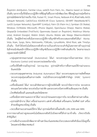 Ångström distribution, Familiar Linux, webOS from Palm, Inc., Maemo based on Debian
เป็นต้น นอกจากนั้นก็ยังมีระบบปฏิบัติการที่คุ้นหูกันดีในวงการนักพัฒนาไทย ที่ฝังอยู่ในอุปกรณ์เครือข่าย
อุปกรณ์ชนิดพกพาไม่ว่าจะเป็น PDA, Pocket PC, Smart Phone, Netbook ต่างๆ ตัวอย่างเช่น AirOS
(Ubiquiti Network), CatOS/Cisco IOS/IOS-XR (Cisco Systems), DD-WRT (NewMedia-NET),
JunOS (Juniper Networks), OpenWRT (LinkSys), Palm OS (Palm Inc.), Symbian OS (Nokia),
Windows CE/Mobile (Microsoft), iPhone (Apple), OpenZaurus (Sharp), Maemo (Nokia),
Qtopia/Qt Embedded (TrollTech), Openmoko (based on Ångström), Mobilinux (Monta-
vista), Android (Google), Moblin (Intel), Ubuntu Mobile และ Meego (Maemo+Moblin)
เป็นต้น โดยผู้จัดจำหน่ายที่เน้นขายระบบปฏิบัติการลีนุกซ์สำหรับระบบสมองกลฝังตัวได้แก่ Monta-
Vista, Koan, Sysgo, Denx, Metrowerks, FSMLabs, LynuxWorks, Wind River, และ TimeSys
เป็นต้น จึงทำให้เทคโนโลยีสมองกลฝังตัวกลายเป็นองค์ประกอบสำคัญในตลาดทางด้านอุปกรณ์
อิเล็กทรอนิกส์และมีการใช้ระบบปฏิบัติการลีนุกซ์เป็นระบบปฏิบัติการหลักเช่นเดียวกัน โดยสามารถแบ่ง
กลุ่มตลาดหลักๆได้ดังนี้
• กลุ่มอุตสาหกรรมยานยนต์ (Automotive) ได้แก่ ระบบควบคุมภายในยานพาหนะ (ECU-
Electronic Control Unit) ระบบความปลอดภัยภายใน
• เครื่องใช้ไฟฟ้ารวมถึงอุปกรณ์ Set-top-Box อุปกรณ์สำหรับการสื่อสารและใช้งานผ่านระบบ
อินเทอร์เน็ต
• ระบบควบคุมอุตสาหกรรม (Industrial Automation) ได้แก่ ระบบควบคุมขบวนการผลิตทั้งหมด
ระบบควบคุมหุ่นยนต์ในสายการผลิต รวมไปถึงระบบควบคุมไฟฟ้ากำลังสูง (HVAC System)
เป็นต้น
• เครื่องมือแพทย์ ได้แก่ ระบบเฝ้าติดตามอาการผู้ป่วยอัตโนมัติ ระบบบำบัดอาการป่วย ระบบตรวจ
สอบและวิเคราะห์ผล ระบบช่วยในการผ่าตัด และระบบตรวจวิเคราะห์ด้วยเสียงและภาพ เป็นต้น
• โทรศัพท์เคลื่อนที่ และคอมพิวเตอร์ชนิดพกพา
• เครื่องมือทางทหารและอวกาศ ได้แก่ ระบบนำร่องและควบคุมการบิน ระบบสื่อสารผ่านดาวเทียม
• อุปกรณ์สำนักงาน ได้แก่ เครื่องถ่ายเอกสาร แฟกซ์ เครื่องพิมพ์ เครื่องแสกน โทรศัพท์ VoIP เครื่อง
สำรองข้อมูลขนาดใหญ่ เป็นต้น
• ระบบสื่อสารแบบสายและไร้สาย ได้แก่ อุปกรณ์เครือข่ายตั้งแต่ระดับ LAN, MAN และ WAN
จากการขยายตัวอย่างสูงของเทคโนโลยีสมองกลฝังตัวไปยังตลาดที่ได้กล่าวมาข้างต้น เกิดจากปัจจัย
สำคัญได้แก่
• การเพิ่มจำนวนของนักพัฒนาทางด้านฮาร์ดแวร์และซอฟแวร์ระบบสมองกลฝังตัวมีแนวโน้มสูงขึ้น
โดยเฉพาะนักพัฒนาซอฟแวร์
103
Embedded Android Development สู่เส้นทางนักพัฒนา
 