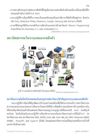 • การขยายตัวของอุปกรณ์สมองกลฝังตัวที่มีอยู่เดิมประมาณสองพันล้านตัวและมีแนวโน้มจะเพิ่มได้ถึง
สองแสนล้านตัวภายในปี ค.ศ. 2013
• ระบบปฏิบัติการลีนุกซ์ได้รับการตอบรับและสนับสนุนเป็นอย่างดีจากบริษัทยักษ์ใหญ่ต่างๆ ตัวอย่าง
เช่น Sony, Motorola, Philips, Panasonic, Google, Samsung และ Siemens เป็นต้น
• ภาษาซียังคงถูกใช้เป็นภาษาหลักในการเขียนโปรแกรมทางด้านฮาร์ดแวร์ (Device Programming)
ตามมาด้วยภาษา Assembly, C++ และ embedded C++
อ้างอิงส่วนหนึ่งมาจาก: http://www.ecti-thailand.org/emagazine/views/66
สถาปัตยกรรมในระบบสมองกลฝังตัว
รูปที่ 3.2 แสดงตัวอย่างผลิตภัณฑ์ทางด้านสมองกลฝังตัว Photo from: http://free-electrons.com
สถาปัตยกรรมไมโครโปรเซสเซอร์และอุปกรณ์ฮาร์ดแวร์สำคัญของระบบสมองกลฝังตัว
ระบบปฏิบัติการลีนุกซ์ได้ถูกพัฒนาปรับปรุงอย่างต่อเนื่องเพื่อให้สามารถรองรับการสถาปัตยกรรม
ต่างๆของหน่วยประมวลผลกลางที่ออกมาในตลาดให้ได้มากที่สุดซึ่งรายละเอียดทางด้านเทคนิคภายใน
โค้ดของลีนุกซ์คอร์เนลสำหรับแต่ละสถาปัตยกรรมจะถูกบรรจุอยู่ภายใต้ไดเรกทอรี /arch  ของลีนุกซ์
คอร์เนล โดยในปัจจุบันระบบปฏิบัติการลีนุกซ์สามารถรองรับสถาปัตยกรรมต่างๆได้ไม่ต่ำกว่า 30
สถาปัตยกรรม เช่น สถาปัตยกรรม ARM, AVR32, Intel x86, Intel x86_64, MIPS, Motorola 68000
(M68K) , PowerPC, และ Super-H เป็นต้น โดยแต่ละสถาปัตยกรรมจะมีวัตถุประสงค์ในการนำไปที่
แตกต่างกันตัวอย่างเช่น
104
Embedded Android Development สู่เส้นทางนักพัฒนา
 