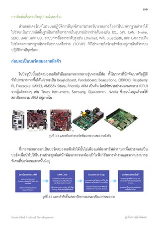 การติดต่อสื่อสารกับอุปกรณ์รอบข้าง
ส่วนของเคอร์เนลในระบบปฏิบัติการลีนุกซ์สามารถรองรับระบบการสื่อสารในมาตราฐานต่างๆได้
ไม่ว่าจะเป็นระบบบัสพื้นฐานในการสื่อสารภายในอุปกรณ์ระหว่างกันเองเช่น I2C, SPI, CAN, 1-wire,
SDIO, UART และ USB ระบบการสื่อสารระดับสูงเช่น Ethernet, Wiﬁ, Bluetooth, และ CAN รวมถึง
โปรโตคอลมาตราฐานในระดับระบบเครือข่าย (TCP/IP) ก็มีโปรแกรมไดร์เวอร์พร้อมอยู่ภายในตัวระบบ
ปฏิบัติการลีนุกซ์เอง
ก่อนจะเป็นบอร์ดสมองกลฝังตัว
ในปัจจุบันนี้บอร์ดสมองกลฝังตัวมีออกมาหลากหลายรุ่นหลายยี่ห้อ ทั้งในราคาที่นักพัฒนาหรือผู้ใช้
ทั่วไปสามารถหาซื้อได้ไม่ว่าจะเป็น BeagleBoard, PandaBoard, BeagleBone, ODROID, Raspberry
Pi, Freescale i.MX53, AM335x Sitara, Friendly ARM เป็นต้น โดยใช้หน่วยประมวลผลกลาง (CPU)
จากผู้ผลิตต่างๆ เช่น Texas Instrument, Samsung, Qualcomm, Nvidia ซึ่งส่วนใหญ่แล้วจะใช้
สถาปัตยกรรม ARM อยู่ภายใน
รูปที่ 3.3 แสดงตัวอย่างบอร์ดพัฒนาระบบสมองกลฝังตัว
ซึ่งกว่าจะกลายมาเป็นบอร์ดสมองกลฝังตัวได้นั้นไม่เพียงแต่ต้องหาชิฟต่างๆมาเพื่อประกอบเป็น
บอร์ดเพื่อนำไปใช้ในงานประยุกต์แต่นักพัฒนาควรจะต้องเข้าใจฟังก์ชันการทำงานและความสามารถ
พิเศษที่บอร์ดสมองกลนั้นมีอยู่
สถาปัตยกรรม ARM
ชุด Instruction set,
กําหนดการติดต่อกับ MMU, อิน
เตอร์รัพท์
เน้นการกําหนดคุณลักษณะ
(speciﬁcation)
ARM Core
การออกแบบการทํางานภายใน
หน่วยประมวลผลเพื่อให้เข้ากับ
สถาปัตยกรรมที่กําหนดไว้
อยู่ในรูปแบบของ netlist หรือ โค้ด
Verilog เพื่อส่งต่อให้ผู้ซื้อลิขสิทธิ์
System-on-Chip
การรวมอุปกรณ์/ชิพต่างๆเข้าไป เพื่อ
เชื่อมต่อภายใน ARM Core รุ่นนั้นๆ
ขายออกมาในรูปแบบของชิพรุ่นที่
บริษัทจัดจําหน่าย (SoC Brand)
บอร์ดสมองกลฝังตัว
บอร์ดประยุกต์ที่มีการรวม SoC
และพอร์ตสําหรับเชื่อมต่ออุปกรณ์
ภายนอก
ขายออกมาในรูปแบบบอร์ดสมอง
กลฝังตัวสําเร็จรูป
รูปที่ 3.4 แสดงลำดับตั้งแต่สถาปัตยกรรมจนมาเป็นบอร์ดสมองกล
106
Embedded Android Development สู่เส้นทางนักพัฒนา
 