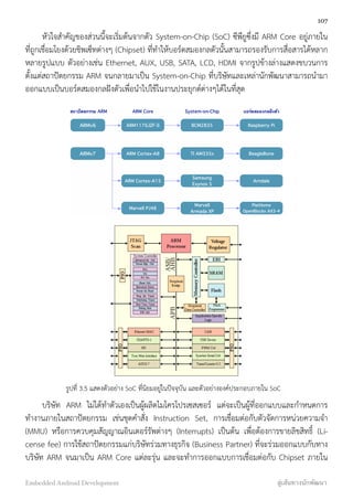 หัวใจสำคัญของส่วนนี้จะเริ่มต้นจากตัว System-on-Chip (SoC) ซีพียูซึ่งมี ARM Core อยู่ภายใน
ที่ถูกเชื่อมโยงด้วยชิพเซ็ทต่างๆ (Chipset) ที่ทำให้บอร์ดสมองกลตัวนั้นสามารถรองรับการสื่อสารได้หลาก
หลายรูปแบบ ตัวอย่างเช่น Ethernet, AUX, USB, SATA, LCD, HDMI จากรูปข้างล่างแสดงขบวนการ
ตั้งแต่่สถาปัตยกรรม ARM จนกลายมาเป็น System-on-Chip ที่บริษัทและเหล่านักพัฒนาสามารถนำมา
ออกแบบเป็นบอร์ดสมองกลฝังตัวเพื่อนำไปใช้ในงานประยุกต์ต่างๆได้ในที่สุด
ARMv6
ARMv7
ARM1176JZF-S
ARM Cortex-A8
ARM Cortex-A15
Marvell PJ48
BCM2835
TI AM335x
Samsung
Exynos 5
Marvell
Armada XP
Raspberry Pi
BeagleBone
Arndale
PlatHome
OpenBlocks AX3-4
สถาปัตยกรรม ARM ARM Core System-on-Chip บอร์ดสมองกลฝังตัว
รูปที่ 3.5 แสดงตัวอย่าง SoC ที่นิยมอยู่ในปัจจุบัน และตัวอย่างองค์ประกอบภายใน SoC
บริษัท ARM ไม่ได้ทำตัวเองเป็นผู้ผลิตไมโครโปรเซสเซอร์ แต่จะเป็นผู้ที่ออกแบบและกำหนดการ
ทำงานภายในสถาปัตยกรรม เช่นชุดคำสั่ง Instruction Set, การเชื่อมต่อกับตัวจัดการหน่วยความจำ
(MMU) หรือการควบคุมสัญญาณอินเตอร์รัพต่างๆ (Interrupts) เป็นต้น เพื่อต้องการขายลิขสิทธิ์ (Li-
cense fee) การใช้สถาปัตยกรรมแก่บริษัทร่วมทางธุรกิจ (Business Partner) ที่จะร่วมออกแบบกับทาง
บริษัท ARM จนมาเป็น ARM Core แต่ละรุ่น และจะทำการออกแบบการเชื่อมต่อกับ Chipset ภายใน
107
Embedded Android Development สู่เส้นทางนักพัฒนา
 