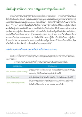 เริ่มต้นสู่การพัฒนาบนระบบปฏิบัติการลีนุกซ์แบบฝังตัว
ระบบปฏิบัติการลีนุกซ์ที่ถูกฝังเข้าไปอยู่ในบอร์ดสมองกลจะถูกเรียกว่า ระบบปฏิบัติการลีนุกซ์แบบ
ฝังตัว (Embedding Linux) ซึ่งเป็นระบบที่ถูกปรับแต่งเคอร์เนลและโปรแกรมระบบให้สามารถทำงานได้
บนสถาปัตยกรรมของหน่วยประมวลผลกลางของบอร์ดนั้นๆ ซึ่งเรียกวิธีการนี้เป็นทับศัพท์ภาษาอังกฤษ
ว่าการ “Porting” นอกจากนั้นในปัจจุบันก็มีบริษัทจำนวนมากที่ขายผลิตภัณฑ์ที่มีระบบปฏิบัติการลีนุกซ์
แบบฝังตัวอยู่ภายใน และก็ยังมีอีกหลายกลุ่มบริษัทที่ทำธุรกิจเกี่ยวกับการให้บริการแบบองค์รวมทางด้าน
การพัฒนาระบบปฏิบัติการลีนุกซ์แบบฝังตัว ไม่ว่าจะเป็นลีนุกซ์คอร์เนลที่ถูกปรับแต่งพิเศษ เครื่องมือการ
คอมไพล์สำหรับสถาปัตยกรรมต่างๆ (Cross-development tools) และ ไลบรารีทางด้านการทำงาน
แบบเวลาจริง (Real time extensions) เป็นต้น ถือได้ว่าระบบปฎิบัติการลีนุกซ์นั้นเป็นระบบปฏิบัติการ
ที่เหมาะสำหรับการทำงานทางด้านระบบสมองกลฝังตัวมากที่สุด เนื่องจากมีโปรแกรมไลบรารีต่างๆ มีชุด
เครื่องมือในการพัฒนาที่ครบถ้วนเพียงพอสำหรับระบบสมองกลฝังตัว
องค์ประกอบการเตรียมสภาพแวดล้อมสำหรับ EMBEDDED LINUX
องค์ประกอบที่นักพัฒนาหรือผู้สนใจด้านเทคโนโลยีระบบสมองกลฝังตัวควรทำความเข้าใจดังแสดง
ในตารางข้างล่าง
ตาราง 3.2 องค์ประกอบสำคัญพื้นฐานในการเตรียมสำหรับบอร์ดสมองกลฝังตัว
องค์ประกอบ รายละเอียด
BSP (Board Support Package)
ภายในบรรจุตัว bootloader และ Kernel ที่รองรับและเข้ากันได้กับรุ่น
ของฮาร์ดแวร์ที่ใช้ในบอร์ดสมองกลฝังตัวที่เลือกใช้
Cross Toolchains เครื่องมือพัฒนาที่สามารถแปลงรหัสเพื่อให้ทำงานข้ามแพลตฟอร์มได้
Third-party components
ไลบรารีต่างๆ และโปรแกรมพิเศษจากนักพัฒนาภายนอก ซึ่งอาจจะมี
ลิขสิทธิ์การใช้งาน เช่น GPLv3, Apache, MIT เป็นต้น
109
Embedded Android Development สู่เส้นทางนักพัฒนา
 