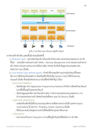 System call interface
โปรแกรม #1 โปรแกรม #2 โปรแกรม #3 โปรแกรม #N
C library
จัดการโปรเซส จัดการหน่วย
ความจํา
ควบคุมอุปกรณ์ ระบบไฟล์ต่างๆ การสื่อสารระบบ
เครือข่าย
ชนิดระบบไฟล์
Block
device drivers
Network
device drivers
Character
device drivers
CPU/MMU
support code
CPU
support code
User-space
Kernel-space
Hardware
รูปที่ 3.7 สถาปัตยกรรมภายในระบบปฏิบัติการลีนุกซ์
จากโครงสร้างข้างต้น แต่ละชั้นมีรายละเอียดดังนี้
1. Hardware Layer - อุปกรณ์ฮาร์ดแวร์ภายในบอร์ด ตัวอย่างเช่น หน่วยประมวลผลขนาด 32 บิต
ขึ้นไป หน่วยจัดการหน่วยความจำ (MMU - Memory Management Unit) หน่วยความจำขนาด
เล็ก (RAM) หน่วยความจำแบบอ่านได้อย่างเดียว (ROM) ตัวบันทึกข้อมูลประเภทแฟลช เช่น
MMC/SD Card เป็นต้น
2. Linux Kernel Layer (Kernel-space) - ทำหน้าที่ควบคุมจัดการอุปกรณ์ฮาร์ดแวร์ทั้งหมด
จัดการการจัดคิวของโปรเซสต่างๆ จัดเตรียมฟังก์ชันสำคัญ (System Calls) ให้กับโปรแกรม
ประยุกต์ เป็นต้น ซึ่งจะมีองค์ประกอบภายในที่มีหน้าที่สำคัญๆ ได้แก่
•Low-level interfaces:
- จัดเตรียมชุด APIs (Application Programming Interface) สำหรับการติดต่อกับฮาร์ดแวร์
แบบที่ไม่ขึ้นอยู่กับรุ่นของฮาร์ดแวร์
- เป็นส่วนดูแลและจัดการฮาร์ดแวร์ต่างๆเช่น การทำงานของหน่วยประมวลผลกลาง การ
ทำงานของหน่วยความจำ ติดต่อกับพอร์ตสื่อสาร และ I/O Devices เป็นต้น
• High-level abstractions:
- จะจัดเตรียมฟังก์ชันให้โปรแกรมประยุกต์สามารถสื่อสารระหว่างกันได้ และทำงานแบบ
multi-tasking ได้ เช่น IPC, Threading, Socket, Signalling เป็นต้น
- โค้ดโปรแกรมส่วนใหญ่สามารถนำไปใช้ต่อได้เกือบทุกสถาปัตยกรรม
• Filesystems:
- สามารถรองรับระบบ ﬁlesystems ต่างๆที่มีอยู่ในปัจจุบันได้ไม่น้อยกว่า 40 ชนิด
111
Embedded Android Development สู่เส้นทางนักพัฒนา
 