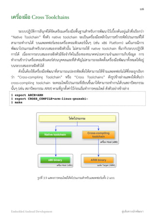 เครื่องมือ Cross Toolchains
ระบบปฏิบัติการลีนุกซ์ได้จัดเตรียมเครื่องมือพื้นฐานสำหรับการพัฒนาไว้เบื้องต้นอยู่แล้วซึ่งเรียกว่า
“Native Toolchain” ซึ่งตัว native toolchain จะเป็นเครื่องมือหลักในการสร้างรหัสโปรแกรมที่ให้
สามารถทำงานได้ บนแพลตฟอร์มของเครื่องคอมพิวเตอร์นั้นๆ (เช่น x86 Platform) แต่ในกรณีการ
พัฒนาโปรแกรมสำหรับระบบสมองกลฝังตัวนั้น ไม่สามารถใช้ native toolchain ที่มากับระบบปฏิบัติ
การได้ เนื่องจากระบบสมองกลฝังตัวมีข้อจำกัดในเรื่องของขนาดหน่วยความจำและการเก็บข้อมูล การ
ทำงานช้ากว่าเครื่องคอมพิวเตอร์ส่วนบุคคลและที่สำคัญไม่สามารถจะติดตั้งเครื่องมือพัฒนาทั้งหมดให้อยู่
บนระบบสมองกลฝังตัวได้
ดังนั้นต้องใช้เครื่องมือพัฒนาที่สามารถแปลงรหัสเพื่อให้สามารถใช้ข้ามแพลตฟอร์มได้ซึ่งจะถูกเรียก
ว่า “Cross-compiling Toolchain” หรือ “Cross Toolchains” ดังรูปข้างล่างแสดงให้เห็นว่า
cross-compiling toolchain จะคอมไพล์โปรแกรมที่เขียนขึ้นมาให้สามารถทำงานได้บนสถาปัตยกรรม
นั้นๆ (เช่น สถาปัตยกรรม ARM) ตามที่ถูกตั้งค่าไว้ก่อนเริ่มทำการคอมไพล์ ดังตัวอย่างข้างล่าง
$ export ARCH=ARM
$ export CROSS_COMPILE=arm-linux-gnueabi-
$ make
โค้ดโปรแกรม
Native toolchain
Cross-compiling
toolchain
ARM binaryx86 binary
เครื่อง Host (x86)
บอร์ด Target (ARM)เครื่อง Host (x86)
รูปที่ 3.9 แสดงการคอมไพล์โค้ดโปรแกรมสำหรับแพลตฟอร์มทั้ง 2 แบบ
116
Embedded Android Development สู่เส้นทางนักพัฒนา
 