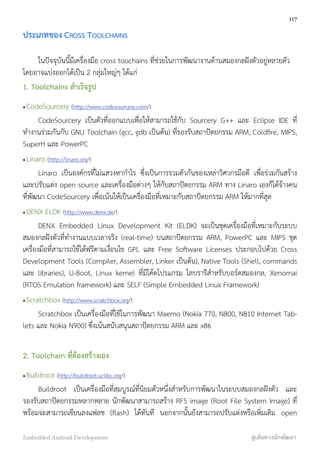 ประเภทของ CROSS TOOLCHAINS
ในปัจจุบันนี้มีเครื่องมือ cross toochains ที่ช่วยในการพัฒนางานด้านสมองกลฝังตัวอยู่หลายตัว
โดยอาจแบ่งออกได้เป็น 2 กลุ่มใหญ่ๆ ได้แก่
1. Toolchains สำเร็จรูป
•CodeSourcery (http://www.codesourcery.com/)
CodeSourcery เป็นตัวที่ออกแบบเพื่อให้สามารถใช้กับ Sourcery G++ และ Eclipse IDE ที่
ทำงานร่วมกันกับ GNU Toolchain (gcc, gdb เป็นต้น) ที่รองรับสถาปัตยกรรม ARM, Coldﬁre, MIPS,
SuperH และ PowerPC
•Linaro (http://linaro.org/)
Linaro เป็นองค์กรที่ไม่แสวงหากำไร ซึ่งเป็นการรวมตัวกันของเหล่าวิศวกรมือดี เพื่อร่วมกันสร้าง
และปรับแต่ง open source และเครื่องมือต่างๆ ให้กับสถาปัตยกรรม ARM ทาง Linaro เองก็ได้จ้างคน
ที่พัฒนา CodeSourcery เพื่อเน้นให้เป็นเครื่องมือที่เหมาะกับสถาปัตยกรรม ARM ให้มากที่สุด
•DENX ELDK (http://www.denx.de/)
DENX Embedded Linux Development Kit (ELDK) จะเป็นชุดเครื่องมือที่เหมาะกับระบบ
สมองกลฝังตัวที่ทำงานแบบเวลาจริง (real-time) บนสถาปัตยกรรม ARM, PowerPC และ MIPS ชุด
เครื่องมือที่สามารถใช้ได้ฟรีตามเงื่อนไข GPL และ Free Software Licenses ประกอบไปด้วย Cross
Development Tools (Compiler, Assembler, Linker เป็นต้น), Native Tools (Shell, commands
และ libraries), U-Boot, Linux kernel ที่มีโค้ดโปรแกรม ไลบรารีสำหรับบอร์ดสมองกล, Xenomai
(RTOS Emulation framework) และ SELF (Simple Embedded Linux Framework)
•Scratchbox (http://www.scratchbox.org/)
Scratchbox เป็นเครื่องมือที่ใช้ในการพัฒนา Maemo (Nokia 770, N800, N810 Internet Tab-
lets และ Nokia N900) ซึ่งเน้นสนับสนุนสถาปัตยกรรม ARM และ x86
2. Toolchain ที่ต้องสร้างเอง
•Buildroot (http://buildroot.uclibc.org/)
Buildroot เป็นเครื่องมือที่สมบูรณ์ที่นิยมตัวหนึ่งสำหรับการพัฒนาในระบบสมองกลฝังตัว และ
รองรับสถาปัตยกรรมหลากหลาย นักพัฒนาสามารถสร้าง RFS image (Root File System Image) ที่
พร้อมจะสามารถเขียนลงแฟลช (ﬂash) ได้ทันที นอกจากนั้นยังสามารถปรับแต่งหรือเพิ่มเติม open
117
Embedded Android Development สู่เส้นทางนักพัฒนา
 
