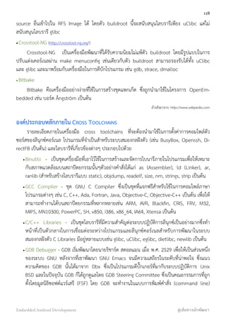 source อื่นเข้าไปใน RFS Image ได้ โดยตัว buildroot นี้จะสนับสนุนไลบรารีเพียง uClibc แต่ไม่
สนับสนุนไลบรารี glibc
•Crosstool-NG (http://crosstool-ng.org/)
Crosstool-NG เป็นเครื่องมือพัฒนาที่ได้รับความนิยมไม่แพ้ตัว buildroot โดยมีรูปแบบในการ
ปรับแต่งเคอร์เนลผ่าน make menuconﬁg เช่นเดียวกับตัว buildroot สามารถรองรับได้ทั้ง uClibc
และ glibc และมาพร้อมกับเครื่องมือในการดีบักโปรแกรม เช่น gdb, strace, dmalloc
•Bitbake
Bitbake คือเครื่องมืออย่างง่ายที่ใช้ในการสร้างชุดแพกเก็ต ซึ่งถูกนำมาใช้ในโครงการ OpenEm-
bedded เช่น บอร์ด Ångström เป็นต้น
อ้างอิงมาจาก: http://www.wikipedia.com
องค์ประกอบหลักภายใน CROSS TOOLCHAINS
รายละเอียดภายในเครื่องมือ cross toolchains ที่จะต้องนำมาใช้ในการตั้งค่าการคอมไพล์ตัว
ซอร์สของลีนุกซ์คอร์เนล โปรแกรมที่จำเป็นสำหรับระบบสมองกลฝังตัว (เช่น BusyBox, Openssh, Di-
rectFB เป็นต้น) และไลบรารีที่เกี่ยวข้องต่างๆ ประกอบไปด้วย
•Binutils - เป็นชุดเครื่องมือที่เอาไว้ใช้ในการสร้างและจัดการไบนารีภายในโปรแกรมเพื่อให้เหมาะ
กับสภาพแวดล้อมบนสถาปัตยกรรมนั้นๆตัวอย่างคำสั่งได้แก่ as (Assembler), ld (Linker), ar,
ranlib (สำหรับสร้างไลบรารีแบบ static), objdump, readelf, size, nm, strings, strip เป็นต้น
•GCC Compiler - ชุด GNU C Compiler ซึ่งเป็นชุดที่แจกฟรีสำหรับใช้ในการคอมไพล์ภาษา
โปรแกรมต่างๆ เช่น C, C++, Ada, Fortran, Java, Objective-C, Objective-C++ เป็นต้น เพื่อให้
สามารถทำงานได้บนสถาปัตยกรรมที่หลากหลายเช่น ARM, AVR, Blackﬁn, CRIS, FRV, M32,
MIPS, MN10300, PowerPC, SH, v850, i386, x86_64, IA64, Xtensa เป็นต้น
•C/C++ Libraries - เป็นชุดไลบรารีที่มีความสำคัญต่อระบบปฏิบัติการลีนุกซ์เป็นอย่างมากซึ่งทำ
หน้าที่เป็นตัวกลางในการเชื่อมต่อระหว่างโปรแกรมและลีนุกซ์คอร์เนลสำหรับการพัฒนาในระบบ
สมองกลฝังตัว C Libraries มีอยู่หลายแบบเช่น glibc, uClibc, eglibc, dietlibc, newlib เป็นต้น
•GDB Debugger - GDB เริ่มพัฒนาโดยนายริชาร์ด สตอลแมน เมื่อ พ.ศ. 2529 เพื่อให้เป็นส่วนหนึ่ง
ของระบบ GNU หลังจากที่เขาพัฒนา GNU Emacs จนมีความเสถียรในระดับที่น่าพอใจ ซึ่งแนว
ความคิดของ GDB นั้นได้มาจาก Dbx ซึ่งเป็นโปรแกรมดีบั๊กเกอร์ที่มากับระบบปฏิบัติการ Unix
BSD และในปัจจุบัน GDB ก็ได้ถูกดูแลโดย GDB Steering Committee ซึ่งเป็นคณะกรรมการที่ถูก
ตั้งโดยมูลนิธิซอฟต์แวร์เสรี (FSF) โดย GDB จะทำงานในแบบการพิมพ์คำสั่ง (command line)
118
Embedded Android Development สู่เส้นทางนักพัฒนา
 