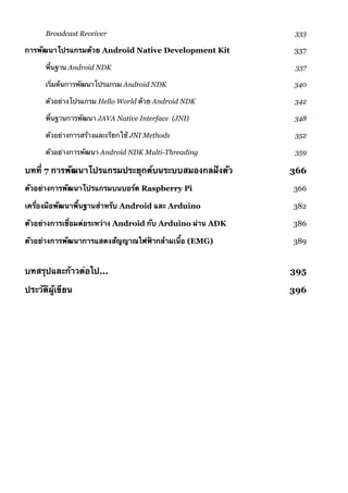 Broadcast Receiver 333
การพัฒนาโปรแกรมด้วย Android Native Development Kit 337
พื้นฐาน Android NDK 337
เริ่มต้นการพัฒนาโปรแกรม Android NDK 340
ตัวอย่างโปรแกรม Hello World ด้วย Android NDK 342
พื้นฐานการพัฒนา JAVA Native Interface (JNI) 348
ตัวอย่างการสร้างและเรียกใช้ JNI Methods 352
ตัวอย่างการพัฒนา Android NDK Multi-Threading 359
บทที่ 7 การพัฒนาโปรแกรมประยุกต์บนระบบสมองกลฝังตัว 366
ตัวอย่างการพัฒนาโปรแกรมบนบอร์ด Raspberry Pi 366
เครื่องมือพัฒนาพื้นฐานสำหรับ Android และ Arduino 382
ตัวอย่างการเชื่อมต่อระหว่าง Android กับ Arduino ผ่าน ADK 386
ตัวอย่างการพัฒนาการแสดงสัญญาณไฟฟ้ากล้ามเนื้อ (EMG) 389
บทสรุปและก้าวต่อไป... 395
ประวัติผู้เขียน 396
 