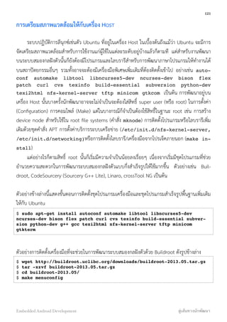การเตรียมสภาพแวดล้อมให้กับเครื่อง HOST
ระบบปฏิบัติการลีนุกซ์เช่นตัว Ubuntu ที่อยู่ในเครื่อง Host ในเบื้องต้นถึงแม้ว่า Ubuntu จะมีการ
จัดเตรียมสภาพแวดล้อมสำหรับการใช้งานแก่ผู้ใช้ในแต่ละระดับอยู่บ้างแล้วก็ตามที แต่สำหรับงานพัฒนา
บนระบบสมองกลฝังตัวนั้นก็ยังต้องมีโปรแกรมและไลบรารีสำหรับการพัฒนาภาษาโปรแกรมให้ทำงานได้
บนสถาปัตยกรรมอื่นๆ รวมทั้งอาจจะต้องมีเครื่องมือพิเศษเพิ่มเติมที่ต้องติดตั้งเข้าไป อย่างเช่น auto-
conf automake libtool libncurses5-dev ncurses-dev bison flex
patch curl cvs texinfo build-essential subversion python-dev
texi2html nfs-kernel-server tftp minicom gtkcom เป็นต้น การพัฒนาอยู่บน
เครื่อง Host นั้นบางครั้งนักพัฒนาอาจจะไม่จำเป็นจะต้องใส่สิทธิ์ super user (หรือ root) ในการตั้งค่า
(Conﬁguration) การคอมไพล์ (Make) แต่ในบางกรณีก็จำเป็นต้องใช้สิทธิ์ในฐานะ root เช่น การสร้าง
device node สำหรับใช้ใน root ﬁle systems (คำสั่ง mknode) การติดตั้งโปรแกรมหรือไลบรารีเพิ่ม
เติมด้วยชุดคำสั่ง APT การตั้งค่าบริการระบบเครือข่าย (/etc/init.d/nfs-kernel-server,
/etc/init.d/networking)หรือการติดตั้งไลบรารี/เครื่องมือจากโปรเจ็คภายนอก (make in-
stall)
แต่อย่างไรก็ตามสิทธิ์ root นั้นก็เริ่มมีความจำเป็นน้อยลงเรื่อยๆ เนื่องจากเริ่มมีชุดโปรแกรมที่ช่วย
อำนวยความสะดวกในการพัฒนาระบบสมองกลฝังตัวแบบกึ่งสำเร็จรูปให้ใช้มากขึ้น ตัวอย่างเช่น Buil-
droot, CodeSourcery (Sourcery G++ Lite), Linaro, crossTool NG เป็นต้น
ตัวอย่างข้างล่างนี้แสดงขั้นตอนการติดตั้งชุดโปรแกรมเครื่องมือและชุดโปรแกรมสำเร็จรูปพื้นฐานเพิ่มเติม
ให้กับ Ubuntu
$ sudo apt-get install autoconf automake libtool libncurses5-dev
ncurses-dev bison flex patch curl cvs texinfo build-essential subver-
sion python-dev g++ gcc texi2html nfs-kernel-server tftp minicom
gtkterm
ตัวอย่างการติดตั้งเครื่องมือที่จะช่วยในการพัฒนาระบบสมองกลฝังตัวด้วย Buildroot ดังรูปข้างล่าง
$ wget http://buildroot.uclibc.org/downloads/buildroot-2013.05.tar.gz
$ tar -xzvf buildroot-2013.05.tar.gz
$ cd buildroot-2013.05/
$ make menuconfig
121
Embedded Android Development สู่เส้นทางนักพัฒนา
 