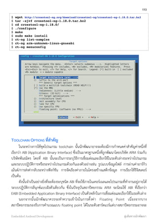 $ wget http://crosstool-ng.org/download/crosstool-ng/crosstool-ng-1.18.0.tar.bz2
$ tar -xjvf crosstool-ng-1.18.0.tar.bz2
$ cd crosstool-ng-1.18.0/
$ ./configure
$ make
$ sudo make install
$ ct-ng list-samples
$ ct-ng arm-unknown-linux-gnueabi
$ ct-ng menuconfig
TOOLCHAIN OPTIONS ที่สำคัญ
ในระหว่างการใช้ชุดโปรแกรม toolchain นั้นนักพัฒนาอาจจะต้องมีการกำหนดค่าสำคัญค่าหนึ่งที่
เรียกว่า ABI (Application Binary Interface) ซึ่งเป็นมาตรฐานหนึ่งที่ถูกพัฒนาโดยบริษัท ARM ร่วมกับ
บริษัทพันธมิตร โดยที่ ABI นั้นจะเป็นการระบุวิธีการเชื่อมต่อและเรียกใช้ในระดับล่างระหว่างโปรแกรม
และระบบปฏิบัติการหรือระหว่างโปรแกรมด้วยกันเองตัวอย่างเช่น รูปแบบข้อมูลไฟล์ การผ่านค่าอาร์กิว
เม้นต์/การส่งค่ากลับระหว่างฟังก์ชัน การจัดเรียงค่าภายในโครงสร้างแสต็กข้อมูล การเรียกใช้รีจิสเตอร์
เป็นต้น
ดังนั้นจำเป็นอย่างยิ่งที่จะต้องระบุชนิด ABI ที่จะใช้ภายในเคอร์เนลและโปรแกรมที่ทำงานอยู่ภายใต้
ระบบปฏิบัติการลีนุกซ์แบบฝังตัวเดียวกัน ซึ่งในปัจจุบันสถาปัตยกรรม ARM จะนิยมใช้ ABI ที่เรียกว่า
EABI (Embedded Application Binary Interface) เป็นตัวหลักในการเชื่อมต่อและเรียกใช้ในระดับล่าง
นอกจากนั้นนักพัฒนาควรจะทำความเข้าใจในการตั้งค่า Floating Point เนื่องจากบาง
สถาปัตยกรรมรองรับการคำนวณแบบ ﬂoating point ได้ในระดับฮาร์ดแวร์แต่บางสถาปัตยกรรมอาจจะ
123
Embedded Android Development สู่เส้นทางนักพัฒนา
 