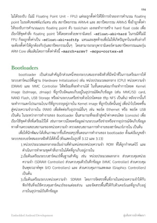 ไม่ได้รองรับ (ไม่มี Floating Point Unit - FPU) แต่จะถูกตั้งค่าให้ใช้การจำลองการคำนวณ ﬂoating
point ในระดับซอฟท์แวร์แทน เช่น สถาปัตยกรรม ARMv4 และ สถาปัตยกรรม ARMv5 ซึ่งถ้าถูกตั้งค่า
ให้รองรับการคำนวณแบบ ﬂoating point ตัว toolchain เองจะทำการสร้าง hard ﬂoat code เพื่อ
เรียกใช้ชุดคำสั่ง ﬂoating point ให้โดยตรงด้วยพารามิเตอร์ -mfloat-abi=hard ในกรณีที่ไม่มี
FPU ก็จะถูกตั้งค่าเป็น -mfloat-abi=softfp แทนและสุดท้ายเพื่อไม่ให้เกิดปัญหาในระดับล่างก็
จะต้องตั้งค่าให้ถูกต้องกับรุ่นสถาปัตยกรรมนั้นๆ โดยสามารถระบุพารามิเตอร์ตามสถาปัตยกรรมและรุ่น
ARM Core เพิ่มเติมโดยการตั้งค่าดังนี้ -march=armv7 -mcpu=cortex-a8
Bootloaders
bootloader เป็นส่วนสำคัญอีกส่วนหนึ่งของระบบสมองกลฝังตัวที่มีหน้าที่ในการเตรียมการให้
ระบบฮาร์ดแวร์พื้นฐาน (Hardware Initialization) เช่น หน่วยประมวลผลกลาง (CPU) หน่วยความจำ
(DRAM) และ MMC Controller ให้พร้อมที่จะทำงานได้ ในขั้นตอนต่อมาก็จะทำการโหลด Kernel
image (bzImage, zImage) ที่ถูกบีบอัดและเก็บอยู่ในอุปกรณ์จัดเก็บข้อมูล (เช่น MMC/SD card,
NAND Flash, USB Storage หรือผ่านระบบเครือข่ายด้วยโปรโตคอล tftp NFS เป็นต้น) หลังจากนั้นก็
จะทำการแตกโปรแกรมไบนารีที่ถูกบรรจุอยู่ภายใน Kernel image ที่ถูกบีบอัดนั้นอยู่ เพื่อนำไปโหลดขึ้น
สู่หน่วยความจำภายใน (RAM) เพื่อติดต่อกับอุปกรณ์อื่นๆ เช่น พอร์ต Ethernet หรือ พอร์ต USB
เป็นต้น ในระหว่างการทำงานของ Bootloader นั้นสามารถที่จะเข้าสู่หน้าต่างคอนโซล (console) เพื่อ
เรียกใช้ชุดคำสั่งที่เตรียมไว้ให้ เช่นการดาวน์โหลดข้อมูลผ่านระบบเครือข่ายหรือจากอุปกรณ์จัดเก็บข้อมูล
ทางด้านตรวจสอบสถานะของหน่วยความจำ ตรวจสอบสถานะการทำงานของฮาร์ดแวร์ภายใน เป็นต้น
เพื่อให้นักพัฒนาได้เห็นภาพมากขึ้นจึงขอสรุปขั้นตอนการทำงานของ bootloader ตั้งแต่เริ่มบูทเข้า
ระบบของบอร์ดสมองกลฝังตัวได้ดังนี้ (ดังแสดงในรูปที่ 3.12 และ 3.13)
1.หน่วยประมวลผลกลางจะเริ่มอ่านที่ตำแหน่งของหน่วยความจำ ROM ที่ได้ถูกกำหนดไว้ และ
ดำเนินการทำตามชุดคำสั่งภายในโค้ดที่ถูกเก็บอยู่ภายใน
2.เริ่มต้นเตรียมระบบฮาร์ดแวร์พื้นฐานสำคัญ เช่น หน่วยประมวลผลกลาง ส่วนควบคุมหน่วย
ความจำ (SDRAM Controller) ส่วนควบคุมตัวบันทึกข้อมูล (MMC Controller) ส่วนควบคุม
อินพุท/เอาท์พุท (I/O Controllers) และ ส่วนควบคุมการแสดงผล (Graphics Controllers)
เป็นต้น
3.เริ่มต้นเตรียมระบบหน่วยความจำ SDRAM โดยการจัดสรรพื้นที่ภายในหน่วยความจำให้กับ
ฟังก์ชันที่จะใช้ควบคุมฮาร์ดแวร์ของแต่ละส่วน และจัดสรรพื้นที่ให้กับตัวเคอร์เนลที่ถูกเก็บอยู่
ภายในอุปกรณ์บันทึกข้อมูล
124
Embedded Android Development สู่เส้นทางนักพัฒนา
 