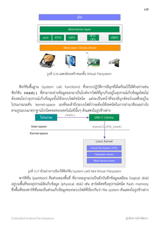 ผู้ใช้
Block layer / Device drivers
Abstraction layer
ext3 NTFS CDFS
NFS/
CIFS
USBFS
รูปที่ 3.16 แสดงโครงสร้างของชั้น Virtual Filesystem
ฟังก์ชันพื้นฐาน (system call functions) ที่ระบบปฏิบัติการลีนุกซ์ได้เตรียมไว้ให้ตัวอย่างเช่น
ฟังก์ชัน read() ที่สามารถอ่านข้อมูลออกมาเป็นไบต์จากไฟล์ที่ถูกเก็บอยู่ในอุปกรณ์เก็บข้อมูลโดยไม่
ต้องสนใจว่าอุปกรณ์เก็บข้อมูลนั้นใช้ระบบไฟล์ชนิดใด แต่จะเป็นหน้าที่ของลีนุกซ์คอร์เนลซึ่งอยู่ใน
โปรแกรมระดับ kernel-space เองที่จะเข้าถึงระบบไฟล์ว่าจะต้องใช้เทคนิคในการอ่าน/เขียนอย่างไร
ตามรูปแบบมาตราฐานโปรโตคอลของเทคโนโลยีนั้นๆ ดังแสดงในรูปข้างล่าง
Linux Kernel
Virtual File System (VFS)
Filesystem drivers
Block device drivers
โปรแกรม GNU C Library
User-space
Kernel-space
read()
syscall(SYS_read)
รูปที่ 3.17 ตัวอย่างการเรียกใช้ฟังก์ชัน (system call) ของ Virtual Filesystem
พาร์ทิชั่น (partition) คือส่วนของพื้นที่ ที่อาจจะถูกแบ่งเป็นตัวบันทึกข้อมูลเสมือน (logical disk)
อยู่บนพื้นที่ของอุปกรณ์จัดเก็บข้อมูล (physical disk) เช่น ฮาร์ดดิสหรืออุปกรณ์ชนิด ﬂash memory
ซึ่งพื้นที่ของพาร์ทิชั่นจะเป็นส่วนเก็บข้อมูลของระบบไฟล์ที่เรียกกันว่า ﬁle system ดังแสดงในรูปข้างล่าง
128
Embedded Android Development สู่เส้นทางนักพัฒนา
 