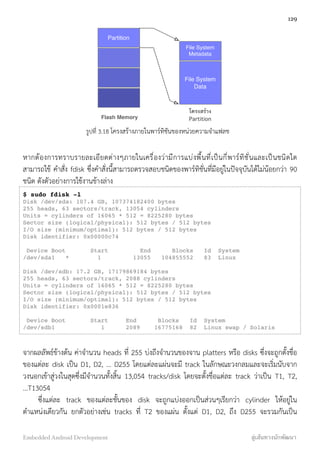 Partition
File System
Metadata
File System
Data
Flash Memory
โครงสร้าง
Partition
รูปที่ 3.18 โครงสร้างภายในพาร์ทิชันของหน่วยความจำแฟลช
หากต้องการทราบรายละเอียดต่างๆภายในเครื่องว่ามีการแบ่งพื้นที่เป็นกี่พาร์ทิชั่นและเป็นชนิดใด
สามารถใช้ คำสั่ง fdisk ซึ่งคำสั่งนี้สามารถตรวจสอบชนิดของพาร์ทิชั่นที่มีอยู่ในปัจจุบันได้ไม่น้อยกว่า 90
ชนิด ดังตัวอย่างการใช้งานข้างล่าง
$ sudo fdisk -l
Disk /dev/sda: 107.4 GB, 107374182400 bytes
255 heads, 63 sectors/track, 13054 cylinders
Units = cylinders of 16065 * 512 = 8225280 bytes
Sector size (logical/physical): 512 bytes / 512 bytes
I/O size (minimum/optimal): 512 bytes / 512 bytes
Disk identifier: 0x00000c74
Device Boot Start End Blocks Id System
/dev/sda1 * 1 13055 104855552 83 Linux
Disk /dev/sdb: 17.2 GB, 17179869184 bytes
255 heads, 63 sectors/track, 2088 cylinders
Units = cylinders of 16065 * 512 = 8225280 bytes
Sector size (logical/physical): 512 bytes / 512 bytes
I/O size (minimum/optimal): 512 bytes / 512 bytes
Disk identifier: 0x0001e836
Device Boot Start End Blocks Id System
/dev/sdb1 1 2089 16775168 82 Linux swap / Solaris
จากผลลัพธ์ข้างต้น ค่าจำนวน heads ที่ 255 บ่งถึงจำนวนของจาน platters หรือ disks ซึ่งจะถูกตั้งชื่อ
ของแต่ละ disk เป็น D1, D2, ... D255 โดยแต่ละแผ่นจะมี track ในลักษณะวงกลมและจะเริ่มนับจาก
วงนอกเข้าสู่วงในสุดซึ่งมีจำนวนทั้งสิ้น 13,054 tracks/disk โดยจะตั้งชื่อแต่ละ track ว่าเป็น T1, T2,
...T13054
ซึ่งแต่ละ track ของแต่ละชั้นของ disk จะถูกแบ่งออกเป็นส่วนๆเรียกว่า cylinder ให้อยู่ใน
ตำแหน่งเดียวกัน ยกตัวอย่างเช่น tracks ที่ T2 ของแผ่น ตั้งแต่ D1, D2, ถึง D255 จะรวมกันเป็น
129
Embedded Android Development สู่เส้นทางนักพัฒนา
 