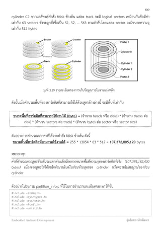 cylinder C2 จากผลลัพพธ์คำสั่ง fdisk ข้างต้น แต่ละ track จะมี logical sectors เหมือนกันคือมีค่า
เท่ากับ 63 sectors ซึ่งจะถูกตั้งชื่อเป็น S1, S2, ... S63 ตามลำดับโดยแต่ละ sector จะมีขนาดความจุ
เท่ากับ 512 bytes
	
  	
  	
  
รูปที่ 3.19 รายละเอียดของการเก็บข้อมูลภายในจานแม่เหล็ก
ดังนั้นเมื่อคำนวณพื้นที่ของฮาร์ดดิสที่สามารถใช้ได้ด้วยสูตรข้างล่างนี้ จะมีพื้นที่เท่ากับ
ขนาดพื้นที่ฮาร์ดดิสที่สามารถใช้งานได้ (Byte) = (จำนวน heads หรือ disks) * (จำนวน tracks ต่อ
disk) * (จำนวน sectors ต่อ track) * (จำนวน bytes ต่อ sector หรือ sector size)
ตัวอย่่างการคำนวณจากค่าที่ได้จากคำสั่ง fdisk ข้างต้น ดังนี้
ขนาดพื้นที่ฮาร์ดดิสที่สามารถใช้งานได้ = 255 * 13054 * 63 * 512 = 107,372,805,120 bytes
หมายเหตุ:
ค่าที่คำนวณจากสูตรข้างต้นจะแตกต่างเล็กน้อยจากขนาดพื้นที่ความจุของฮาร์ดดิสก์จริง (107,374,182,400
bytes) เนื่องจากสูตรไม่ได้สนใจจำนวนไบต์ในส่วนท้ายสุดของ cylinder หรือความไม่สมบูรณ์ของส่วน
cylinder
ตัวอย่างโปรแกรม partition_info.c ที่ใช้ในการอ่านรายละเอียดของพาร์ทิชั่น
#include <stdio.h>
#include <sys/types.h>
#include <sys/stat.h>
#include <fcntl.h>
#include <unistd.h>
 
130
Embedded Android Development สู่เส้นทางนักพัฒนา
 
