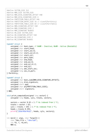 #define SECTOR_SIZE 512
#define MBR_SIZE SECTOR_SIZE
#define MBR_DISK_SIGNATURE_OFFSET 440
#define MBR_DISK_SIGNATURE_SIZE 4
#define PARTITION_TABLE_OFFSET 446
#define PARTITION_ENTRY_SIZE 16 // sizeof(PartEntry)
#define PARTITION_TABLE_SIZE 64 // sizeof(PartTable)
#define MBR_SIGNATURE_OFFSET 510
#define MBR_SIGNATURE_SIZE 2
#define MBR_SIGNATURE 0xAA55
#define BR_SIZE SECTOR_SIZE
#define BR_SIGNATURE_OFFSET 510
#define BR_SIGNATURE_SIZE 2
#define BR_SIGNATURE 0xAA55
 
typedef struct {
    unsigned char boot_type; // 0x00 - Inactive; 0x80 - Active (Bootable)
    unsigned char start_head;
    unsigned char start_sec:6;
    unsigned char start_cyl_hi:2;
    unsigned char start_cyl;
    unsigned char part_type;
    unsigned char end_head;
    unsigned char end_sec:6;
    unsigned char end_cyl_hi:2;
    unsigned char end_cyl;
    unsigned long abs_start_sec;
    unsigned long sec_in_part;
} PartEntry;
 
typedef struct {
    unsigned char boot_code[MBR_DISK_SIGNATURE_OFFSET];
    unsigned long disk_signature;
    unsigned short pad;
    unsigned char pt[PARTITION_TABLE_SIZE];
    unsigned short signature;
} MBR;
 
void print_computed(unsigned long sector) {
    unsigned long heads, cyls, tracks, sectors;
 
    sectors = sector % 63 + 1 /* As indexed from 1 */;
    tracks = sector / 63;
    cyls = tracks / 255 + 1 /* As indexed from 1 */;
    heads = tracks % 255;
    printf("(%3d/%5d/%1d)", heads, cyls, sectors);
}
 
int main(int argc, char *argv[]) {
    char *dev_file = "/dev/sda";
    int fd, i, rd_val;
    MBR m;
131
Embedded Android Development สู่เส้นทางนักพัฒนา
 