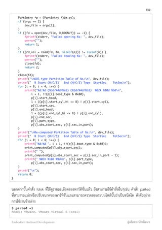     PartEntry *p = (PartEntry *)(m.pt);
    if (argc == 2) {
        dev_file = argv[1];
    }
    if ((fd = open(dev_file, O_RDONLY)) == -1) {
        fprintf(stderr, "Failed opening %s: ", dev_file);
        perror("");
        return 1;
    }
    if ((rd_val = read(fd, &m, sizeof(m))) != sizeof(m)) {
        fprintf(stderr, "Failed reading %s: ", dev_file);
        perror("");
        close(fd);
        return 2;
    }
    close(fd);
    printf("nDOS type Partition Table of %s:n", dev_file);
    printf("  B Start (H/C/S)   End (H/C/S) Type  StartSec    TotSecn");
    for (i = 0; i < 4; i++) {
        printf("%d:%d (%3d/%4d/%2d) (%3d/%4d/%2d)  %02X %10d %9dn",
            i + 1, !!(p[i].boot_type & 0x80),
            p[i].start_head,
            1 + ((p[i].start_cyl_hi << 8) | p[i].start_cyl),
            p[i].start_sec,
            p[i].end_head,
            1 + ((p[i].end_cyl_hi << 8) | p[i].end_cyl),
            p[i].end_sec,
            p[i].part_type,
            p[i].abs_start_sec, p[i].sec_in_part);
    }
    printf("nRe-computed Partition Table of %s:n", dev_file);
    printf("  B Start (H/C/S)   End (H/C/S) Type  StartSec    TotSecn");
    for (i = 0; i < 4; i++) {
        printf("%d:%d ", i + 1, !!(p[i].boot_type & 0x80));
        print_computed(p[i].abs_start_sec);
        printf(" ");
        print_computed(p[i].abs_start_sec + p[i].sec_in_part - 1);
        printf(" %02X %10d %9dn", p[i].part_type,
            p[i].abs_start_sec, p[i].sec_in_part);
    }
    printf("n");
    return 0;
}
นอกจากนั้นคำสั่ง fdisk ที่ใช้ดูรายละเอียดของพาร์ทิชั่นแล้ว ยังสามารถใช้คำสั่งอื่นๆเช่น คำสั่ง parted
ที่สามารถแบ่งหรือปรับขนาดของพาร์ทิชั่นและสามารถตรวจสอบระบบไฟล์นั้นว่าเป็นชนิดใด ดังตัวอย่าง
การใช้งานข้างล่าง
$ parted -l
Model: VMware, VMware Virtual S (scsi)
132
Embedded Android Development สู่เส้นทางนักพัฒนา
 