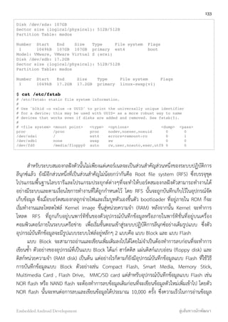 Disk /dev/sda: 107GB
Sector size (logical/physical): 512B/512B
Partition Table: msdos
Number Start End Size Type File system Flags
1 1049kB 107GB 107GB primary ext4 boot
Model: VMware, VMware Virtual S (scsi)
Disk /dev/sdb: 17.2GB
Sector size (logical/physical): 512B/512B
Partition Table: msdos
Number Start End Size Type File system Flags
1 1049kB 17.2GB 17.2GB primary linux-swap(v1)
$ cat /etc/fstab
# /etc/fstab: static file system information.
#
# Use 'blkid -o value -s UUID' to print the universally unique identifier
# for a device; this may be used with UUID= as a more robust way to name
# devices that works even if disks are added and removed. See fstab(5).
#
# <file system> <mount point> <type> <options> <dump> <pass>
proc /proc proc nodev,noexec,nosuid 0 0
/dev/sda1 / ext4 errors=remount-ro 0 1
/dev/sdb1 none swap sw 0 0
/dev/fd0 /media/floppy0 auto rw,user,noauto,exec,utf8 0 0
สำหรับระบบสมองกลฝังตัวนั้นไม่เพียงแต่เคอร์เนลจะเป็นส่วนสำคัญส่วนหนึ่งของระบบปฏิบัติการ
ลีนุกซ์แล้ว ยังมีอีกส่วนหนึ่งที่เป็นส่วนสำคัญไม่น้อยกว่ากันคือ Root ﬁle system (RFS) ซึ่งบรรจุชุด
โปรแกรมพื้นฐานไลบรารีและโปรแกรมประยุกต์ต่างๆที่จะทำให้บอร์ดสมองกลฝังตัวสามารถทำงานได้
อย่างมีระบบและตามเงื่อนไขการทำงานที่ได้ถูกกำหนดไว้ โดย RFS นั้นจะถูกบันทึกเก็บไว้ในอุปกรณ์จัด
เก็บข้อมูล ซึ่งเมื่อบอร์ดสมองกลถูกจ่ายไฟและเริ่มบูทตัวเองขึ้นตัว bootloader ที่อยู่ภายใน ROM ก็จะ
เริ่มทำงานและโหลดไฟล์ Kernel image ขึ้นสู่หน่วยความจำ (RAM) หลังจากนั้น Kernel จะทำการ
โหลด RFS ที่ถูกเก็บอยู่บนพาร์ทิชั่นของตัวอุปกรณ์บันทึกข้อมูลหรือภายในพาร์ทิชั่นที่อยู่บนเครื่อง
คอมพิวเตอร์ภายในระบบเครือข่าย เพื่อเริ่มขั้นตอนเข้าสู่ระบบปฏิบัติการลีนุกซ์อย่างเต็มรูปแบบ ซึ่งตัว
อุปกรณ์บันทึกข้อมูลจะมีรูปแบบระบบไฟล์อยู่หลักๆ 2 แบบคือ แบบ Block และ แบบ Flash
แบบ Block จะสามารถอ่านและเขียนเพิ่มเติมลงไปได้โดยไม่จำเป็นต้องทำการลบก่อนที่จะทำการ
เขียนซ้ำ ตัวอย่างของอุปกรณ์ที่เป็นแบบ Block ได้แก่ ฮาร์ดดิส แผ่นดิสก์แบบอ่อน (ﬂoppy disk) และ
ดิสก์หน่วยความจำ (RAM disk) เป็นต้น แต่อย่างไรก็ตามก็ยังมีอุปกรณ์บันทึกข้อมูลแบบ Flash ที่ใช้วิธี
การบันทึกข้อมูลแบบ Block ตัวอย่างเช่น Compact Flash, Smart Media, Memory Stick,
Multimedia Card , Flash Drive, MMC/SD card แต่สำหรับอุปกรณ์บันทึกข้อมูลแบบ Flash เช่น
NOR ﬂash หรือ NAND ﬂash จะต้องทำการลบข้อมูลเดิมก่อนที่จะเขียนข้อมูลตัวใหม่เพิ่มเข้าไป โดยตัว
NOR ﬂash นั้นจะทนต่อการลบและเขียนข้อมูลได้ประมาณ 10,000 ครั้ง ซึ่งความเร็วในการอ่านข้อมูล
133
Embedded Android Development สู่เส้นทางนักพัฒนา
 
