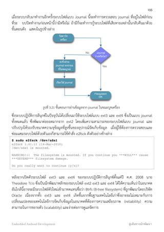 เมื่อระบบกลับมาทำงานอีกครั้งระบบไฟล์แบบ Journal นี้จะทำการตรวจสอบ journal ที่อยู่ในไฟล์ก่อน
ที่ระ บบปิดทำงานก่อนหน้านี้ว่ามีหรือไม่ ถ้ามีก็จะทำการกู้ระบบไฟล์ที่เสียหายเหล่านั้นกลับคืนมาด้วย
ขั้นตอนดัง แสดงในรูปข้างล่าง
รีสตาร์ท
เครื่อง
Journal
ว่างหรือไม่?
ละทิ้งส่วน
journal entries
ที่ไม่สมบูรณ์
เรียกใช้ journal
Filesystem
OK
No
Yes
รูปที่ 3.21 ขั้นตอนการอ่านข้อมูลจาก journal ในขณะบูทเครื่อง
ซึ่งระบบปฏิบัติการลีนุกซ์ในปัจจุบันได้เปลี่ยนมาใช้ระบบไฟล์แบบ ext3 และ ext4 ซึ่งเป็นแบบ journal
ทั้งหมดแล้ว ซึ่งพัฒนาต่อยอดมากจาก ext2 โดยเพิ่มความสามารถของระบบไฟล์แบบ journal และ
ปรับปรุงให้รองรับขนาดความจุข้อมูลที่สูงขึ้นของอุปกรณ์จัดเก็บข้อมูล เมื่อผู้ใช้ต้องการตรวจสอบและ
ซ่อมแซมระบบไฟล์ด้วยตัวเองก็สามารถใช้คำสั่ง e2fsck ดังตัวอย่างข้างล่าง
$ sudo e2fsck /dev/sda1
e2fsck 1.41.11 (14-Mar-2010)
/dev/sda1 is mounted.
WARNING!!! The filesystem is mounted. If you continue you ***WILL*** cause
***SEVERE*** filesystem damage.
Do you really want to continue (y/n)?
หลังจากเปิดตัวระบบไฟล์ ext3 และ ext4 ของระบบปฏิบัติการลีนุกซ์ตั้งแต่ปี ค.ศ. 2008 นาย
Theodore Ts'o ซึ่งเป็นนักพัฒนาหลักของระบบไฟล์ ext2 ext3 และ ext4 ได้ให้ความเห็นว่าในอนาคต
อันใกล้นี้อาจจะมีระบบไฟล์ตัวใหม่เข้ามาทดแทนชื่อว่า Btrfs (B-tree ﬁlesystem) ที่ถูกพัฒนาโดยบริษัท
Oracle เนื่องจากทั้ง ext3 และ ext4 เกิดขึ้นจากพื้นฐานเทคโนโลยีเก่าซึ่งอาจจะไม่เหมาะกับการ
เปลี่ยนแปลงของเทคโนโลยีการจัดเก็บข้อมูลในอนาคตที่ต้องการความเสถียรภาพ (reliability) ความ
สามารถในการขยายตัว (scalability) และง่ายต่อการดูแลจัดการ
135
Embedded Android Development สู่เส้นทางนักพัฒนา
 