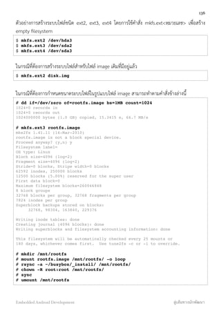 ตัวอย่างการสร้างระบบไฟล์ชนิด ext2, ext3, ext4 โดยการใช้คำสั่ง mkfs.ext<หมายเลข> เพื่อสร้าง
empty ﬁlesystem
$ mkfs.ext2 /dev/hda3
$ mkfs.ext3 /dev/sda2
$ mkfs.ext4 /dev/sda3
ในกรณีที่ต้องการสร้างระบบไฟล์สำหรับไฟล์ image เดิมที่มีอยู่แล้ว
$ mkfs.ext2 disk.img
ในกรณีที่ต้องการกำหนดขนาดระบบไฟล์ในรูปแบบไฟล์ image สามารถทำตามคำสั่งข้างล่างนี้
# dd if=/dev/zero of=rootfs.image bs=1MB count=1024
1024+0 records in
1024+0 records out
1024000000 bytes (1.0 GB) copied, 15.3415 s, 66.7 MB/s
# mkfs.ext3 rootfs.image
mke2fs 1.41.11 (14-Mar-2010)
rootfs.image is not a block special device.
Proceed anyway? (y,n) y
Filesystem label=
OS type: Linux
Block size=4096 (log=2)
Fragment size=4096 (log=2)
Stride=0 blocks, Stripe width=0 blocks
62592 inodes, 250000 blocks
12500 blocks (5.00%) reserved for the super user
First data block=0
Maximum filesystem blocks=260046848
8 block groups
32768 blocks per group, 32768 fragments per group
7824 inodes per group
Superblock backups stored on blocks:
32768, 98304, 163840, 229376
Writing inode tables: done
Creating journal (4096 blocks): done
Writing superblocks and filesystem accounting information: done
This filesystem will be automatically checked every 25 mounts or
180 days, whichever comes first. Use tune2fs -c or -i to override.
# mkdir /mnt/rootfs
# mount rootfs.image /mnt/rootfs/ -o loop
# rsync -a ~/busybox/_install/ /mnt/rootfs/
# chown -R root:root /mnt/rootfs/
# sync
# umount /mnt/rootfs
136
Embedded Android Development สู่เส้นทางนักพัฒนา
 