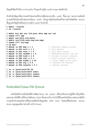 ข้อมูลที่เพิ่มเข้าไปใน /mnt/rootfs/ ก็จะถูกเก็บอยู่ใน rootfs.image เช่นเดียวกัน
สำหรับนักพัฒนาที่อยากจะสร้างไดเรกทอรีต่างๆเพื่อประกอบเป็น rootfs ขึ้นมาเอง นอกจากจะต้องมี
ความเข้าใจในโครงสร้างไดเรกทอรีของ rootfs เป็นอย่างดีแล้วจะต้องเข้าใจการสร้างไฟล์ชนิด device
พื้นฐานสำคัญได้ ดังตัวอย่างการสร้าง rootfs ข้างล่างนี้
$ mkdir ~/rootfs
$ cd ~/rootfs
$ mkdir bin dev etc lib proc sbin tmp usr var
$ chmod 1777 tmp
$ mkdir usr/{bin,lib,sbin}
$ mkdir var/{lib,lock,log,run,tmp}
$ chmod 1777 var/tmp
# cd dev/
# mknod -m 600 mem c 1 1 // Physical memory access
# mknod -m 666 null c 1 3 // Null device
# mknod -m 666 zero c 1 5 // Null byte source
# mknod -m 644 random c 1 8 // Nondeterministic rnd nbr
# mknod -m 600 tty0 c 4 0 // Current virtual console
# mknod -m 600 tty1 c 4 1 // First virtual console
# mknod -m 600 ttyS0 c 4 64 // First UART serial port
# mknod -m 666 tty c 5 0 // Current TTY device
# mknod -m 600 console c 5 1 // System console
$ ln -s /proc/self/fd fd
$ ln -s /proc/self/fd/0 stdin
$ ln -s /proc/self/fd/1 stdout
$ ln -s /proc/self/fd/2 stderr
Embedded Linux File System
เทคโนโลยีจำนวนไม่น้อยที่มีการพัฒนาระบบ ﬁle system เพื่อรองรับระบบปฏิบัติการลีนุกซ์โดย
เฉพาะอย่างยิ่งที่มีการใช้ระบบไฟล์แบบ Flash ซึ่งเหมาะกับการนำไปใช้ในเทคโนโลยีระบบสมองกลฝังตัว
จากรูปข้างล่างแสดงถึงการใช้อุปกรณ์จัดเก็บข้อมูลชนิด NOR Flash ในขณะที่ในส่วนของ device
driver จะถูกดูแลจัดการผ่านตัว MTD Drivers
137
Embedded Android Development สู่เส้นทางนักพัฒนา
 