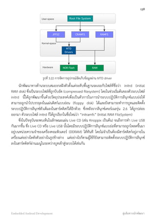 Root File System
JFFS2 CRAMFS RAMFS
MTD
Drivers
NOR Flash RAM
User-space
Kernel-space
Hardware
รูปที่ 3.22 การจัดการอุปกรณ์จัดเก็บข้อมูลผ่าน MTD driver
นักพัฒนาทางด้านระบบสมองกลฝังตัวตั้งแต่ระดับพื้นฐานจะเจอกับไฟล์ที่ชื่อว่า initrd (initial
RAM disk) ซึ่งเป็นระบบไฟล์ที่ถูกบีบอัด (compressed ﬁlesystem) โดยในช่วงเริ่มต้นของตัวระบบไฟล์
initrd นี้ได้ถูกพัฒนาขึ้นด้วยวัตถุประสงค์เพื่อเป็นตัวการในการนำระบบปฏิบัติการลีนุกซ์แบบย่อให้
สามารถถูกนำไปบรรจุลงในแผ่นดิสก์แบบอ่อน (ﬂoppy disk) ได้และยังสามารถทำการบูทและติดตั้ง
ระบบปฏิบัติการลีนุกซ์ตัวเต็มลงในฮาร์ดดิสก์ได้อีกด้วย ซึ่งหลังจากลีนุกซ์เคอร์เนลรุ่น 2.6 ได้ถูกปล่อย
ออกมา ตัวระบบไฟล์ initrd ก็ได้ถูกเรียกในชื่อใหม่ว่า “initramfs” (Initial RAM FileSystem)
ซึ่งในปัจจุบันจะพบเห็นในลักษณะแผ่น Live CD (เช่น Knoppix เป็นต้น) จนถึงการทำ Live USB
กันมากขึ้น ซึ่ง Live CD หรือ Live USB นั้นโดยมีระบบปฏิบัติการลีนุกซ์แบบย่อที่สามารถถูกโหลดขึ้นมา
อยู่บนหน่วยความจำของเครื่องคอมพิวเตอร์ (DDRAM) ได้ทันที โดยไม่จำเป็นต้องมีฮาร์ดดิสก์อยู่ภายใน
เครื่องแต่อย่างใดดังตัวอย่างในรูปข้างล่าง แต่อย่างไรก็ตามผู้ใช้ก็ยังสามารถติดตั้งระบบปฏิบัติการลีนุกซ์
ลงในฮาร์ดดิสก์ผ่านเมนูในระหว่างบูทเข้าสู่ระบบได้เช่นกัน
138
Embedded Android Development สู่เส้นทางนักพัฒนา
 