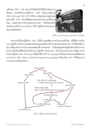 เครื่องรุ่น PDP-7 เดิม ต่อมานักวิจัยที่เหลือก็ได้เข้าร่วมโครงการ
ทั้งหมด จนทำให้ระบบปฏิบัติการ UNIX ที่อยู่บนเครื่องรุ่น
PDP-11/45 และ PDP-11/70 ได้รับความนิยมในตลาดสูงในช่วง
ทศวรรษที่ 1970 เพราะได้เพิ่มขนาดของหน่วยความจำให้ขนาด
ใหญ่ และมีกลไกการป้องกันหน่วยความจำ ทำให้เป็นเครื่อง
คอมพิวเตอร์ที่สามารถรองรับการใช้งานผู้ใช้หลายคนในเวลา
เดียวกันได้พร้อมกัน
นอกจากนั้นห้องปฏิบัติการ Bell ยังได้วางแผนพัฒนาภาษาโปรแกรมตัวใหม่ เพื่อใช้ในการเขียน
ระบบปฏิบัติการเนื่องจากคอมพิวเตอร์แต่ละรุ่นจะมีโครงสร้างทางฮาร์ดแวร์แตกต่างกัน ทำให้ต้องใช้เวลา
ในการพัฒนาด้วยภาษาโปรแกรมแอสเซมบลี้มากพอสมควร จึงเป็นเหตุผลสำคัญที่จะต้องเร่งสร้างภาษา
โปรแกรมตัวใหม่ที่ยืดหยุ่นสำหรับระบบปฏิบัติการในอนาคต โดยในระยะแรกของการพัฒนาภาษา
โปรแกรมนั้นทาง Ken Thompson ได้เลือกใช้ภาษาบี (B Language) ซึ่งเป็นภาษาโปรแกรมที่พัฒนาต่อ
มาจากภาษา BCPL (Basic Conbined Programming Lanaguge) พัฒนาโดย M.I.T. ดังวิวัฒนาการ
ภาษาโปรแกรมดังรูปข้างล่าง
รูปที่ 1.2 วิวัฒนาการภาษาโปรแกรม
14
Embedded Android Development สู่เส้นทางนักพัฒนา
รูปที่ 1.1 Ken Thompson และ Dennis Ritchie
 