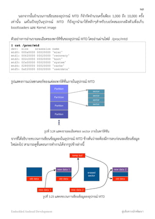 นอกจากนั้นจำนวนการเขียนของอุปกรณ์ MTD ก็จำกัดจำนวนครั้งเพียง 1,000 ถึง 10,000 ครั้ง
เท่านั้น แต่ในปัจจุบันอุปกรณ์ MTD ก็ยังถูกนำมาใช้หลักๆสำหรับบอร์ดสมองกลฝังตัวเพื่อเก็บ
bootloaders และ Kernel image
ตัวอย่างการอ่านรายละเอียดของพาร์ทิชั่นของอุปกรณ์ MTD โดยอ่านผ่านไฟล์ /proc/mtd
$ cat /proc/mtd
dev:  size    erasesize name
mtd0: 000a0000 00020000 "misc"
mtd1: 00420000 00020000 "recovery"
mtd2: 002c0000 00020000 "boot"
mtd3: 0fa00000 00020000 "system"
mtd4: 02800000 00020000 "cache"
mtd5: 0af20000 00020000 "userdata"
รูปแสดงการแบ่งเซกเตอร์ของแต่ละพาร์ทิชั่นภายในอุปกรณ์ MTD
Partition
Partition
Partition
Partition
sector
sector
sector
sector
รูปที่ 3.24 แสดงรายละเอียดของ sector ภายในพาร์ทิชัน
จากที่ได้อธิบายขบวนการเขียนข้อมูลลงในอุปกรณ์ MTD ข้างต้นว่าจะต้องมีการลบก่อนจะเขียนข้อมูล
ใหม่ลงไป สามารถดูขั้นตอนการทำงานได้จากรูปข้างล่างนี้
old data
new data 1 new data 2
old data
new data 1
erased
sector
old data
new data 2
temp buf
รูปที่ 3.25 แสดงขบวนการเขียนข้อมูลลงอุปกรณ์ MTD
141
Embedded Android Development สู่เส้นทางนักพัฒนา
 