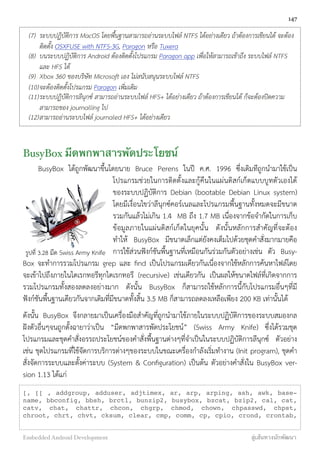(7) ระบบปฏิบัติการ MacOS โดยพื้นฐานสามารถอ่านระบบไฟล์ NTFS ได้อย่างเดียว ถ้าต้องการเขียนได้ จะต้อง
ติดตั้ง OSXFUSE with NTFS-3G, Paragon หรือ Tuxera
(8) บนระบบปฏิบัติการ Android ต้องติดตั้งโปรแกรม Paragon app เพื่อให้สามารถเข้าถึง ระบบไฟล์ NTFS
และ HFS ได้
(9) Xbox 360 ของบริษัท Microsoft เอง ไม่สนับสนุนระบบไฟล์ NTFS
(10)จะต้องติดตั้งโปรแกรม Paragon เพิ่มเติม
(11)ระบบปฏิบัติการลีนุกซ์ สามารถอ่านระบบไฟล์ HFS+ ได้อย่างเดียว ถ้าต้องการเขียนได้ ก็จะต้องปิดความ
สามารถของ journalling ไป
(12)สามารถอ่านระบบไฟล์ journaled HFS+ ได้อย่างเดียว
BusyBox มีดพกพาสารพัดประโยชน์
BusyBox ได้ถูกพัฒนาขึ้นโดยนาย Bruce Perens ในปี ค.ศ. 1996 ซึ่งเดิมทีถูกนำมาใช้เป็น
โปรแกรมช่วยในการติดตั้งและกู้คืนในแผ่นดิสก์เก็ตแบบบูทตัวเองได้
ของระบบปฏิบัติการ Debian (bootable Debian Linux system)
โดยมีเงื่อนไขว่าลีนุกซ์คอร์เนลและโปรแกรมพื้นฐานทั้งหมดจะมีขนาด
รวมกันแล้วไม่เกิน 1.4 MB ถึง 1.7 MB เนื่องจากข้อจำกัดในการเก็บ
ข้อมูลภายในแผ่นดิสก์เก็ตในยุคนั้น ดังนั้นหลักการสำคัญที่จะต้อง
ทำให้ BusyBox มีขนาดเล็กแต่ยังคงเต็มไปด้วยชุดคำสั่งมากมายคือ
การใช้ส่วนฟังก์ชันพื้นฐานที่เหมือนกันร่วมกันตัวอย่างเช่น ตัว Busy-
Box จะทำการรวมโปรแกรม grep และ ﬁnd เป็นโปรแกรมเดียวกันเนื่องจากใช้หลักการค้นหาไฟล์โดย
จะเข้าไปถึงภายในไดเรกทอรีทุกไดเรกทอรี (recursive) เช่นเดียวกัน เป็นผลให้ขนาดไฟล์ที่เกิดจากการ
รวมโปรแกรมทั้งสองลดลงอย่างมาก ดังนั้น BusyBox ก็สามารถใช้หลักการนี้กับโปรแกรมอื่นๆที่มี
ฟังก์ชันพื้นฐานเดียวกันจากเดิมที่มีขนาดทั้งสิ้น 3.5 MB ก็สามารถลดลงเหลือเพียง 200 KB เท่านั้นได้
ดังนั้น BusyBox จึงกลายมาเป็นเครื่องมือสำคัญที่ถูกนำมาใช้ภายในระบบปฏิบัติการของระบบสมองกล
ฝังตัวอื่นๆจนถูกตั้งฉายาว่าเป็น “มีดพกพาสารพัดประโยชน์” (Swiss Army Knife) ซึ่งได้รวมชุด
โปรแกรมและชุดคำสั่งอรรถประโยชน์ของคำสั่งพื้นฐานต่างๆที่จำเป็นในระบบปฏิบัติการลีนุกซ์ ตัวอย่าง
เช่น ชุดโปรแกรมที่ใช้จัดการบริการต่างๆของระบบในขณะเครื่องกำลังเริ่มทำงาน (Init program), ชุดคำ
สั่งจัดการระบบและตั้งค่าระบบ (System & Conﬁguration) เป็นต้น ตัวอย่างคำสั่งใน BusyBox ver-
sion 1.13 ได้แก่
[, [[ , addgroup, adduser, adjtimex, ar, arp, arping, ash, awk, base-
name, bbconfig, bbsh, brctl, bunzip2, busybox, bzcat, bzip2, cal, cat,
catv, chat, chattr, chcon, chgrp, chmod, chown, chpasswd, chpst,
chroot, chrt, chvt, cksum, clear, cmp, comm, cp, cpio, crond, crontab,
147
Embedded Android Development สู่เส้นทางนักพัฒนา
รูปที่ 3.28 มีด Swiss Army Knife
 