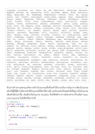 cryptpw, cttyhack, cut, date, dc, dd, deallocvt, delgroup, deluser,
depmod, devfsd, df, dhcprelay, diff, dirname, dmesg, dnsd, dos2unix,
dpkg, dpkg_deb, du, dumpkmap, dumpleases, e2fsck, echo, ed, egrep,
eject, env, envdir, envuidgid, ether_wake, expand, expr, fakeidentd,
false, fbset, fbsplash, fdflush, fdformat, fdisk, fetchmail, fgrep,
find, findfs, fold, free, freeramdisk, fsck, fsck_minix, ftpget,
ftpput, fuser, getenforce, getopt, getsebool, getty, grep, gunzip,
gzip, halt, hd, hdparm, head, hexdump, hostid, hostname, httpd, hush,
hwclock, id, ifconfig, ifdown, ifenslave, ifup, inetd, init, inotifyd,
insmod, install, ip, ipaddr, ipcalc, ipcrm, ipcs, iplink, iproute,
iprule, iptunnel, kbd_mode, kill, killall, killall5, klogd, lash,
last, length, less, linux32, linux64, linuxrc, ln, load_policy, load-
font, loadkmap, logger, login, logname, logread, losetup, lpd, lpq,
lpr, ls, lsattr, lsmod, lzmacat, makedevs, man, matchpathcon, md5sum,
mdev, mesg, microcom, mkdir, mke2fs, mkfifo, mkfs_minix, mknod,
mkswap, mktemp, modprobe, more, mount, mountpoint, msh, mt, mv,
nameif, nc, netstat, nice, nmeter, nohup, nslookup, od, openvt, parse,
passwd, patch, pgrep, pidof, ping, ping6, pipe_progress, pivot_root,
pkill, poweroff, printenv, printf, ps, pscan, pwd, raidautorun, rdate,
rdev, readahead, readlink, readprofile, realpath, reboot, renice, re-
set, resize, restorecon, rm, rmdir, rmmod, route, rpm, rpm2cpio,
rtcwake, run_parts, runcon, runlevel, runsv, runsvdir, rx, script,
sed, selinuxenabled, sendmail, seq, sestatus, setarch, setconsole, se-
tenforce, setfiles, setfont, setkeycodes, setlogcons, setsebool, set-
sid, setuidgid, sh, sha1sum, showkey, slattach, sleep, softlimit,
sort, split, start_stop_daemon, stat, strings, stty, su, sulogin, sum,
sv, svlogd, swapoff, swapon, switch_root, sync, sysctl, syslogd, tac,
tail, tar, taskset, tcpsvd, tee, telnet, telnetd, test, tftp, tftpd,
time, top, touch, tr, traceroute, true, tty, ttysize, tune2fs, udhcpc,
udhcpd, udpsvd, umount, uname, uncompress, unexpand, uniq, unix2dos,
unlzma, unzip, uptime, usleep, uudecode, uuencode, vconfig, vi, vlock,
watch, watchdog, wc, wget, which, who, whoami, xargs, yes, zcat, zcip
ตัวอย่างข้างล่างแสดงแนวคิดการสร้างโปรแกรมเพื่อที่จะทำให้กลายเป็นการรันมาจากเพียงโปรแกรม
เดียวให้ผู้ใช้รู้สึกว่ามีหลายคำสั่งโปรแกรมให้เรียกใช้งานได้ แต่จริงๆแล้วเป็นชุดคำสั่งที่อยู่ภายในโปรแกรม
เพียงตัวเดียวเท่านั้น เช่นเดียวกันโปรแกรม BusyBox ที่จะใช้หลักการการส่งผ่านค่าอาร์กิวเม้นต์ (argu-
ment passing) ไปยังฟังก์ชันภาษาซี
// myBusyBox.c
#include <stdio.h>
int main( int argc, char *argv[] )
{
int i;
for (i = 0 ; i < argc ; i++) {
printf("argv[%d] = %sn", i, argv[i]);
}
return 0;
148
Embedded Android Development สู่เส้นทางนักพัฒนา
 