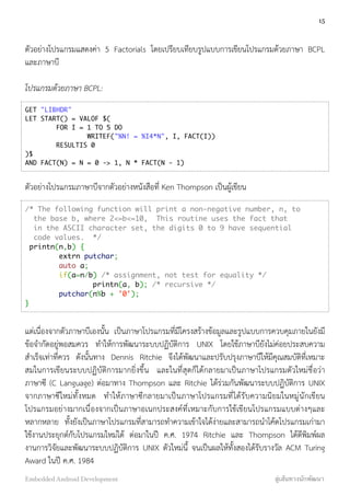 ตัวอย่างโปรแกรมแสดงค่า 5 Factorials โดยเปรียบเทียบรูปแบบการเขียนโปรแกรมด้วยภาษา BCPL
และภาษาบี
โปรแกรมด้วยภาษา BCPL:
GET "LIBHDR"
LET START() = VALOF $(
FOR I = 1 TO 5 DO
WRITEF("%N! = %I4*N", I, FACT(I))
RESULTIS 0
)$
AND FACT(N) = N = 0 -> 1, N * FACT(N - 1)
ตัวอย่างโปรแกรมภาษาบีจากตัวอย่างหนังสือที่ Ken Thompson เป็นผู้เขียน
/* The following function will print a non-negative number, n, to
the base b, where 2<=b<=10, This routine uses the fact that
in the ASCII character set, the digits 0 to 9 have sequential
code values. */
printn(n,b) {
extrn putchar;
auto a;
if(a=n/b) /* assignment, not test for equality */
printn(a, b); /* recursive */
putchar(n%b + '0');
}
แต่เนื่องจากตัวภาษาบีเองนั้น เป็นภาษาโปรแกรมที่มีโครงสร้างข้อมูลและรูปแบบการควบคุมภายในยังมี
ข้อจำกัดอยู่พอสมควร ทำให้การพัฒนาระบบปฏิบัติการ UNIX โดยใช้ภาษาบียังไม่ค่อยประสบความ
สำเร็จเท่าที่ควร ดังนั้นทาง Dennis Ritchie จึงได้พัฒนาและปรับปรุงภาษาบีให้มีคุณสมบัติที่เหมาะ
สมในการเขียนระบบปฏิบัติการมากยิ่งขึ้น และในที่สุดก็ได้กลายมาเป็นภาษาโปรแกรมตัวใหม่ชื่อว่า
ภาษาซี (C Language) ต่อมาทาง Thompson และ Ritchie ได้ร่วมกันพัฒนาระบบปฏิบัติการ UNIX
จากภาษาซีใหม่ทั้งหมด ทำให้ภาษาซีกลายมาเป็นภาษาโปรแกรมที่ได้รับความนิยมในหมู่นักเขียน
โปรแกรมอย่างมากเนื่องจากเป็นภาษาอเนกประสงค์ที่เหมาะกับการใช้เขียนโปรแกรมแบบต่างๆและ
หลากหลาย ทั้งยังเป็นภาษาโปรแกรมที่สามารถทำความเข้าใจได้ง่ายและสามารถนำโค้ดโปรแกรมเก่ามา
ใช้งานประยุกต์กับโปรแกรมใหม่ได้ ต่อมาในปี ค.ศ. 1974 Ritchie และ Thompson ได้ตีพิมพ์ผล
งานการวิจัยและพัฒนาระบบปฏิบัติการ UNIX ตัวใหม่นี้ จนเป็นผลให้ทั้งสองได้รับรางวัล ACM Turing
Award ในปี ค.ศ. 1984
15
Embedded Android Development สู่เส้นทางนักพัฒนา
 