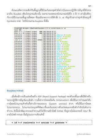 ด้วยแนวคิดการรวมฟังก์ชันพื้นฐานที่ใช้ร่วมกันของชุดคำสั่งต่างๆในระบบปฏิบัติการลีนุกซ์ให้กลาย
มาเป็น BusyBox เพียงโปรแกรมเดียวนั้น จะสามารถลดขนาดโปรแกรมลงได้ถึง 3 ถึง 4 เท่าเมื่อเทียบ
กับการใช้โปรแกรมพื้นฐานทั้งหมด ซึ่งจะสังเกตจากการใช้คำสั่ง ls -al ดังรูปข้างล่างว่าทุกคำสั่งจะถูกชี้
(symbolic link) ไปยังโปรแกรม busybox ทั้งสิ้น
Busybox Inittab
เมื่อต้องมีการปรับแต่งหรือสร้าง BSP (Board Support Package) ของตัวเองขึ้นมาเพื่อใช้สำหรับ
ระบบปฏิบัติการลีนุกซ์แบบฝังตัว การตั้งค่าการโหลดเริ่มต้น (Initialization) เพื่อใช้ในการกำหนดลำดับ
การโหลดโปรแกรมสำหรับตั้งค่าบริการของระบบ (System services) ต่างๆ หรือใช้ในการโหลด
โปรแกรมระบบ โปรแกรมประยุกต์ที่พัฒนาขึ้นเองในระหว่างที่บอร์ดสมองกลฝังตัวกำลังเริ่มต้นการ
ทำงาน ดังนั้นนักพัฒนาควรจะทำความเข้าใจวิธีการสร้างไฟล์ Inittab ที่อยู่ภายในไดเรกทอรี /etc/ ซึ่ง
ภายในไฟล์ inittab นั้นมีรูปแบบการเขียนดังนี้
< id >:< runlevels >:< action >:< process >
150
Embedded Android Development สู่เส้นทางนักพัฒนา
 