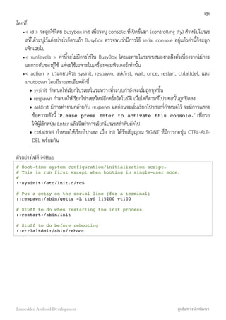 โดยที่:
•< id > จะถูกใช้โดย BusyBox init เพื่อระบุ console ที่เปิดขึ้นมา (controlling tty) สำหรับโปรเซ
สที่ได้ระบุไว้แต่อย่างไรก็ตามถ้า BusyBox ตรวจพบว่ามีการใช้ serial console อยู่แล้วค่านี้ก็จะถูก
เพิกเฉยไป
•< runlevels > ค่านี้จะไม่มีการใช้ใน BusyBox โดยเฉพาะในระบบสมองกลฝังตัวเนื่องจากไม่การ
แยกระดับของผู้ใช้ แต่จะใช้เฉพาะในเครื่องคอมพิวเตอร์เท่านั้น
•< action > ประกอบด้วย sysinit, respawn, askﬁrst, wait, once, restart, ctrlaltdel, และ
shutdown โดยมีรายละเอียดดังนี้
‣ sysinit กำหนดให้เรียกโปรเซสในระหว่างที่ระบบกำลังจะเริ่มถูกบูทขึ้น
‣ respawn กำหนดให้เรียกโปรเซสใหม่อีกครั้งอัตโนมัติ เมื่อใดก็ตามที่โปรเซสนั้นถูกปิดลง
‣ askﬁrst มีการทำงานคล้ายกับ respawn แต่ก่อนจะเริ่มเรียกโปรเซสที่กำหนดไว้ จะมีการแสดง
ข้อความดังนี้ "Please press Enter to activate this console." เพื่อรอ
ให้ผู้ใช้กดปุ่ม Enter แล้วจึงทำการเรียกโปรเซสลำดับถัดไป
‣ ctrlaltdel กำหนดให้เรียกโปรเซส เมื่อ init ได้รับสัญญาณ SIGINT ที่มีการกดปุ่ม CTRL-ALT-
DEL พร้อมกัน
ตัวอย่างไฟล์ inittab
# Boot-time system configuration/initialization script.
# This is run first except when booting in single-user mode.
#
::sysinit:/etc/init.d/rcS
# Put a getty on the serial line (for a terminal)
::respawn:/sbin/getty -L ttyS 115200 vt100
# Stuff to do when restarting the init process
::restart:/sbin/init
# Stuff to do before rebooting
::ctrlaltdel:/sbin/reboot
151
Embedded Android Development สู่เส้นทางนักพัฒนา
 