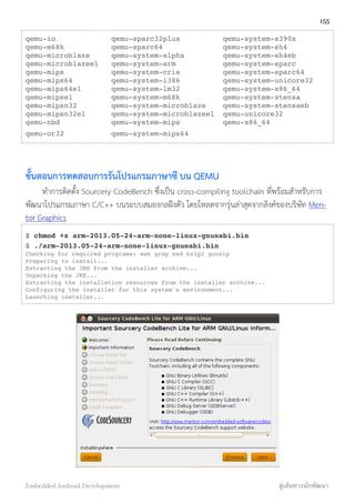 qemu-io qemu-sparc32plus qemu-system-s390x
qemu-m68k qemu-sparc64 qemu-system-sh4
qemu-microblaze qemu-system-alpha qemu-system-sh4eb
qemu-microblazeel qemu-system-arm qemu-system-sparc
qemu-mips qemu-system-cris qemu-system-sparc64
qemu-mips64 qemu-system-i386 qemu-system-unicore32
qemu-mips64el qemu-system-lm32 qemu-system-x86_64
qemu-mipsel qemu-system-m68k qemu-system-xtensa
qemu-mipsn32 qemu-system-microblaze qemu-system-xtensaeb
qemu-mipsn32el qemu-system-microblazeel qemu-unicore32
qemu-nbd qemu-system-mips qemu-x86_64
qemu-or32 qemu-system-mips64
ขั้นตอนการทดสอบการรันโปรแกรมภาษาซี บน QEMU
ทำการติดตั้ง Sourcery CodeBench ซึ่งเป็น cross-compiling toolchain ที่พร้อมสำหรับการ
พัฒนาโปรแกรมภาษา C/C++ บนระบบสมองกลฝังตัว โดยโหลดจากรุ่นล่าสุดจากลิงค์ของบริษัท Men-
tor Graphics
$ chmod +x arm-2013.05-24-arm-none-linux-gnueabi.bin
$ ./arm-2013.05-24-arm-none-linux-gnueabi.bin
Checking for required programs: awk grep sed bzip2 gunzip
Preparing to install...
Extracting the JRE from the installer archive...
Unpacking the JRE...
Extracting the installation resources from the installer archive...
Configuring the installer for this system's environment...
Launching installer...
155
Embedded Android Development สู่เส้นทางนักพัฒนา
 