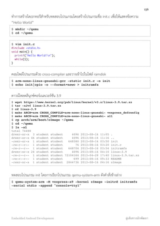 ทำการสร้างไดเรกทอรีสำหรับทดสอบโปรแกรมโดยสร้างโปรแกรมชื่อ init.c เพื่อให้แสดงข้อความ
“Hello World”
$ mkdir ~/qemu
$ cd ~/qemu
$ vim init.c
#include <stdio.h>
void main() {
printf("Hello World!n");
while(1);
}
คอมไพล์โปรแกรมด้วย cross-compiler และวางเข้าไปในไฟล์ ramdisk
$ arm-none-linux-gnueabi-gcc -static init.c -o init
$ echo init|cpio -o --format=newc > initramfs
ดาวน์โหลดลีนุกซ์คอร์เนลเวอร์ชัน 3.9
$ wget https://www.kernel.org/pub/linux/kernel/v3.x/linux-3.9.tar.xz
$ tar -xJvf linux-3.9.tar.xz
$ cd linux-3.9
$ make ARCH=arm CROSS_COMPILE=arm-none-linux-gnueabi- vexpress_defconfig
$ make ARCH=arm CROSS_COMPILE=arm-none-linux-gnueabi- all
$ cp arch/arm/boot/zImage ~/qemu
$ cd ~/qemu
$ ls -al
total 74488
drwxr-xr-x 3 student student 4096 2013-08-16 11:05 .
drwxr-xr-x 46 student student 4096 2013-08-16 11:16 ..
-rwxr-xr-x 1 student student 648380 2013-08-16 03:50 init
-rw-r--r-- 1 student student 76 2013-08-16 03:20 init.c
-rw-r--r-- 1 student student 648704 2013-08-16 03:54 initramfs
drwxr-xr-x 24 student student 4096 2013-08-16 04:10 linux-3.9
-rw-r--r-- 1 student student 72104164 2013-04-28 17:40 linux-3.9.tar.xz
-rw-r--r-- 1 student student 699 2013-08-16 09:33 README
-rwxr-xr-x 1 student student 2844736 2013-08-16 04:16 zImage
ทดสอบโปรแกรม init โดยการเรียกโปรแกรม qemu-system-arm ดังคำสั่งข้างล่าง
$ qemu-system-arm -M vexpress-a9 -kernel zImage -initrd initramfs
-serial stdio -append "console=tty1"
156
Embedded Android Development สู่เส้นทางนักพัฒนา
 