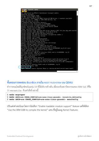 ขั้นตอนการทดสอบ BUSYBOX ภายใน ROOT FILESYSTEM บน QEMU
ทำการคอมไพล์ลีนุกซ์คอร์เนลรุ่น 3.9 ที่ได้อธิบายข้างต้น เพื่อรองรับสถาปัตยกรรมของ ARM SoC ที่ชื่อ
ว่า versatile ด้วยคำสั่งข้างล่างนี้
$ make mrproper
$ make ARCH=arm CROSS_COMPILE=arm-none-linux-gnueabi- versatile_defconfig
$ make ARCH=arm CROSS_COMPILE=arm-none-linux-gnueabi- menuconfig
ปรับแต่งค่าเคอร์เนล โดยการไม่เลือก “Enable loadable module support” feature แต่ให้เลือก
“Use the ARM EABI to compile the kernel” แทน ที่อยู่ในเมนู Kernel Features
157
Embedded Android Development สู่เส้นทางนักพัฒนา
 