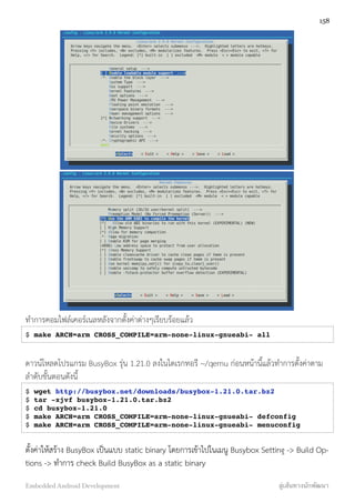 ทำการคอมไฟล์เคอร์เนลหลังจากตั้งค่าต่างๆเรียบร้อยแล้ว
$ make ARCH=arm CROSS_COMPILE=arm-none-linux-gnueabi- all
ดาวน์โหลดโปรแกรม BusyBox รุ่น 1.21.0 ลงในไดเรกทอรี ~/qemu ก่อนหน้านี้แล้วทำการตั้งค่าตาม
ลำดับขั้นตอนดังนี้
$ wget http://busybox.net/downloads/busybox-1.21.0.tar.bz2
$ tar -xjvf busybox-1.21.0.tar.bz2
$ cd busybox-1.21.0
$ make ARCH=arm CROSS_COMPILE=arm-none-linux-gnueabi- defconfig
$ make ARCH=arm CROSS_COMPILE=arm-none-linux-gnueabi- menuconfig
ตั้งค่าให้สร้าง BusyBox เป็นแบบ static binary โดยการเข้าไปในเมนู Busybox Setting -> Build Op-
tions -> ทำการ check Build BusyBox as a static binary
158
Embedded Android Development สู่เส้นทางนักพัฒนา
 
