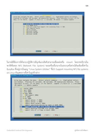 ในกรณีที่ต้องการให้ระบบปฏิบัติการลีนุกซ์แบบฝังตัวสามารถเชื่อมต่อหรือ mount ไดเรกทอรีภายใน
พาร์ทิชั่นของ NFS (Network File System) ของเครื่องอื่นๆภายในระบบเครือข่ายได้จะต้องตั้งค่าใน
BusyBox ซึ่งอยู่ภายในเมนู “Linux System Utilities” ชื่อว่า Support mounting NFS ﬁle systems
on Linux ดังแสดงการตั้งค่าในรูปข้างล่าง
159
Embedded Android Development สู่เส้นทางนักพัฒนา
 