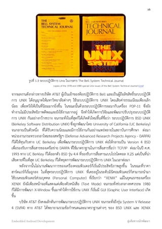 จากผลงานดังกล่าวทางบริษัท AT&T ผู้เป็นเจ้าของห้องปฏิบัติการ Bell และเป็นผู้ถือลิขสิทธิ์ระบบปฏิบัติ
การ UNIX ได้อนุญาตให้มหาวิทยาลัยต่างๆ ใช้ระบบปฏิบัติการ UNIX โดยเสียค่าธรรมเนียมเพียงเล็ก
น้อย เพื่อหวังให้เป็นที่นิยมมากยิ่งขึ้น ในขณะนั้นด้วยระบบปฏิบัติการจะมากับเครื่อง PDP-11 ซึ่งยัง
ทำงานไม่มีประสิทธิภาพดีพอและยังใช้งานยากอยู่ จึงทำให้เกิดการวิจัยและพัฒนาปรับปรุงระบบปฏิบัติ
การ UNIX กันอย่างกว้างขวาง จนกระทั่งในที่สุดก็ได้เกิดตัวใหม่ขึ้นที่ชื่อว่า ระบบปฏิบัติการ BSD UNIX
(Berkeley Software Distribution UNIX) ซึ่งถูกพัฒนาโดย University of California (UC Berkeley)
จนกลายเป็นตัวหนึ่ง ที่ได้รับความนิยมและมีการใช้งานกันอย่างแพร่หลายในสถาบันการศึกษา ต่อมา
หน่วยงานกระทรวงกลาโหมของสหรัฐฯ (Defense Advanced Research Projects Agency - DARPA)
ก็ได้ให้ทุนกับทาง UC Berkeley เพื่อพัฒนาระบบปฏิบัติการ UNIX ต่อให้กลายเป็น Version 4 BSD
เพื่อรองรับการสื่อสารของเครือข่าย DARPA ที่ใช้มาตราฐานในการสื่อสารชื่อว่า TCP/IP ต่อมาในปี ค.ศ.
1993 ทาง UC Berkley ก็ได้ออกตัว BSD รุ่น 4.4 ที่รองรับการสื่อสารแบบโปรโตคอล X.25 แต่เป็นที่น่า
เสียดายที่ในที่สุด UC Berkeley ก็ได้หยุดการพัฒนาระบบปฏิบัติการ UNIX ในเวลาต่อมา
หลังจากนั้นไม่นานพัฒนาการของเครื่องคอมพิวเตอร์ก็เริ่มมีประสิทธิภาพสูงขึ้น ในขณะที่ราคา
ฮาร์ดแวร์ก็เริ่มถูกลง ในที่สุดระบบปฏิบัติการ UNIX ที่เคยอยู่ในระดับมินิคอมพิวเตอร์ก็สามารถนำมา
ใช้บนคอมพิวเตอร์ส่วนบุคคล (Personal Computer) ที่เรียกว่า “XENIX” แม้ในยุคแรกของเครื่อง
XENIX ยังมีเพียงหน้าจอที่แสดงแต่เพียงตัวหนังสือ (Text Mode) จนกระทั่งช่วงกลางทศวรรษ 1980
ก็ได้มีการพัฒนา X-Window ขึ้นมาทำให้การใช้งาน UNIX ก็เริ่มมี GUI (Graphic User Interface) เกิด
ขึ้น
บริษัท AT&T ยังคงผลักดันการพัฒนาระบบปฏิบัติการ UNIX จนกระทั่งถึงรุ่น System V Release
4 (SVR4) ทาง AT&T ได้พยายามรวมข้อกำหนดและมาตราฐานต่างๆ ของ BSD UNIX และ XENIX
16
Embedded Android Development สู่เส้นทางนักพัฒนา
รูปที่ 1.3 ระบบปฏิบัติการ Unix ในวารสาร The Bell System Technical Journal
copies of the 1978 and 1984 special Unix issues of the Bell System Technical Journal (Link)
 