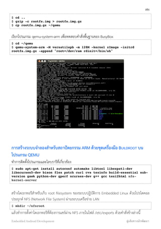 $ cd ..
$ gzip -c rootfs.img > rootfs.img.gz
$ cp rootfs.img.gz ~/qemu
เรียกโปรแกรม qemu-system-arm เพื่อทดสอบคำสั่งพื้นฐานของ BusyBox
$ cd ~/qemu
$ qemu-system-arm -M versatilepb -m 128M -kernel zImage -initrd
rootfs.img.gz -append "root=/dev/ram rdinit=/bin/sh"
การสร้างระบบจำลองสำหรับสถาปัตยกรรม ARM ด้วยชุดเครื่องมือ BUILDROOT บน
โปรแกรม QEMU
ทำการติดตั้งโปรแกรมและไลบรารีที่เกี่ยวข้อง
$ sudo apt-get install autoconf automake libtool libexpat1-dev
libncurses5-dev bison flex patch curl cvs texinfo build-essential sub-
version gawk python-dev gperf ncurses-dev g++ gcc texi2html nfs-
kernel-server
สร้างไดเรกทอรีสำหรับเก็บ root ﬁlesystem ของระบบปฏิบัติการ Embedded Linux ด้วยโปรโตคอล
ประยุกต์ NFS (Network File System) ผ่านระบบเครือข่าย LAN
$ mkdir ~/nfsroot
แล้วทำการตั้งค่าไดเรกทอรีที่ต้องการแชร์ผ่าน NFS ภายในไฟล์ /etc/exports ด้วยคำสั่งข้างล่างนี้
161
Embedded Android Development สู่เส้นทางนักพัฒนา
 