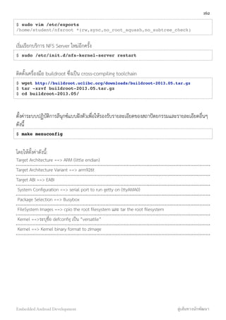 $ sudo vim /etc/exports
/home/student/nfsroot *(rw,sync,no_root_squash,no_subtree_check)
เริ่มเรียกบริการ NFS Server ใหม่อีกครั้ง
$ sudo /etc/init.d/nfs-kernel-server restart
ติดตั้งเครื่องมือ buildroot ซึ่งเป็น cross-compiling toolchain
$ wget http://buildroot.uclibc.org/downloads/buildroot-2013.05.tar.gz
$ tar -xzvf buildroot-2013.05.tar.gz
$ cd buildroot-2013.05/
ตั้งค่าระบบปฏิบัติการลีนุกซ์แบบฝังตัวเพื่อให้รองรับรายละเอียดของสถาปัตยกรรมและรายละเอียดอื่นๆ
ดังนี้
$ make menuconfig
โดยให้ตั้งค่าดังนี้:
Target Architecture ==> ARM (little endian)
Target Architecture Variant ==> arm926t
Target ABI ==> EABI
System Conﬁguration ==> serial port to run getty on (ttyAMA0)
Package Selection ==> Busybox
FileSystem Images ==> cpio the root ﬁlesystem และ tar the root ﬁlesystem
Kernel ==>ระบุชื่อ defconﬁg เป็น “versatile”
Kernel ==> Kernel binary format to zImage
162
Embedded Android Development สู่เส้นทางนักพัฒนา
 
