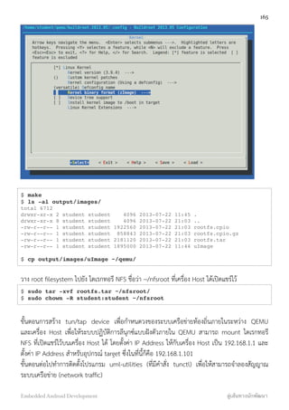 $ make
$ ls -al output/images/
total 6712
drwxr-xr-x 2 student student 4096 2013-07-22 11:45 .
drwxr-xr-x 8 student student 4096 2013-07-22 21:03 ..
-rw-r--r-- 1 student student 1922560 2013-07-22 21:03 rootfs.cpio
-rw-r--r-- 1 student student 858843 2013-07-22 21:03 rootfs.cpio.gz
-rw-r--r-- 1 student student 2181120 2013-07-22 21:03 rootfs.tar
-rw-r--r-- 1 student student 1895000 2013-07-22 11:44 uImage
$ cp output/images/uImage ~/qemu/
วาง root ﬁlesystem ไปยัง ไดเรกทอรี NFS ชื่อว่า ~/nfsroot ที่เครื่อง Host ได้เปิดแชร์ไว้
$ sudo tar -xvf rootfs.tar ~/nfsroot/
$ sudo chown -R student:student ~/nfsroot
ขั้นตอนการสร้าง tun/tap device เพื่อกำหนดวงของระบบเครือข่ายท้องถิ่นภายในระหว่าง QEMU
และเครื่อง Host เพื่อให้ระบบปฏิบัติการลีนุกซ์แบบฝังตัวภายใน QEMU สามารถ mount ไดเรกทอรี
NFS ที่เปิดแชร์ไว้บนเครื่อง Host ได้ โดยตั้งค่า IP Address ให้กับเครื่อง Host เป็น 192.168.1.1 และ
ตั้งค่า IP Address สำหรับอุปกรณ์ target ซึ่งในที่นี้ก็คือ 192.168.1.101
ขั้นตอนต่อไปทำการติดตั้งโปรแกรม uml-utilities (ที่มีคำสั่ง tunctl) เพื่อให้สามารถจำลองสัญญาณ
ระบบเครือข่าย (network trafﬁc)
165
Embedded Android Development สู่เส้นทางนักพัฒนา
 