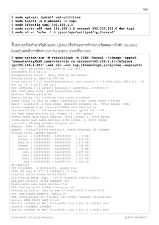$ sudo apt-get install uml-utilities
$ sudo tunctl -u $(whoami) -t tap1
$ sudo ifconfig tap1 192.168.1.1
$ sudo route add -net 192.168.1.0 netmask 255.255.255.0 dev tap1
$ sudo sh -c "echo 1 > /proc/sys/net/ipv4/ip_forward"
ขั้นตอนสุดท้ายทำการรันโปรแกรม QEMU เพื่อจำลองการทำงานบอร์ดสมองกลฝังตัว (Versatile
Board) และทำการโหลด root ﬁlesystem จากเครื่อง Host
$ qemu-system-arm -M versatilepb -m 128M -kernel ~/uImage -append
"console=ttyAMA0 root=/dev/nfs rw nfsroot=192.168.1.1:~/nfsroot
ip=192.168.1.101" -net nic -net tap,ifname=tap1,script=no -nographic
Set 'tap1' persistent and owned by uid 1000
SIOCADDRT: File exists
Uncompressing Linux... done, booting the kernel.
Booting Linux on physical CPU 0x0
Linux version 3.9.4 (student@marabuntu) (gcc version 4.7.3 (Buildroot 2013.05) ) #1
Mon Jul 22 11:44:32 PDT 2013
CPU: ARM926EJ-S [41069265] revision 5 (ARMv5TEJ), cr=00093177
CPU: VIVT data cache, VIVT instruction cache
Machine: ARM-Versatile PB
Memory policy: ECC disabled, Data cache writeback
sched_clock: 32 bits at 24MHz, resolution 41ns, wraps every 178956ms
Built 1 zonelists in Zone order, mobility grouping on. Total pages: 32512
Kernel command line: console=ttyAMA0 root=/dev/nfs rw
nfsroot=192.168.1.1:/home/student/nfsroot ip=192.168.1.101
PID hash table entries: 512 (order: -1, 2048 bytes)
Dentry cache hash table entries: 16384 (order: 4, 65536 bytes)
Inode-cache hash table entries: 8192 (order: 3, 32768 bytes)
__ex_table already sorted, skipping sort
Memory: 128MB = 128MB total
Memory: 126192k/126192k available, 4880k reserved, 0K highmem
Virtual kernel memory layout:
vector : 0xffff0000 - 0xffff1000 ( 4 kB)
fixmap : 0xfff00000 - 0xfffe0000 ( 896 kB)
vmalloc : 0xc8800000 - 0xff000000 ( 872 MB)
lowmem : 0xc0000000 - 0xc8000000 ( 128 MB)
modules : 0xbf000000 - 0xc0000000 ( 16 MB)
.text : 0xc0008000 - 0xc0342850 (3307 kB)
.init : 0xc0343000 - 0xc035f87c ( 115 kB)
.data : 0xc0360000 - 0xc0385440 ( 150 kB)
.bss : 0xc0385440 - 0xc039f78c ( 105 kB)
NR_IRQS:224
VIC @f1140000: id 0x00041190, vendor 0x41
FPGA IRQ chip 0 "SIC" @ f1003000, 13 irqs
Console: colour dummy device 80x30
Calibrating delay loop... 300.44 BogoMIPS (lpj=1502208)
pid_max: default: 32768 minimum: 301
Mount-cache hash table entries: 512
CPU: Testing write buffer coherency: ok
Setting up static identity map for 0xc027e748 - 0xc027e7a0
NET: Registered protocol family 16
DMA: preallocated 256 KiB pool for atomic coherent allocations
Serial: AMBA PL011 UART driver
dev:f1: ttyAMA0 at MMIO 0x101f1000 (irq = 44) is a PL011 rev1
console [ttyAMA0] enabled
dev:f2: ttyAMA1 at MMIO 0x101f2000 (irq = 45) is a PL011 rev1
166
Embedded Android Development สู่เส้นทางนักพัฒนา
 