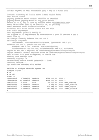 dev:f3: ttyAMA2 at MMIO 0x101f3000 (irq = 46) is a PL011 rev1
...
Console: switching to colour frame buffer device 80x60
brd: module loaded
physmap platform flash device: 04000000 at 34000000
physmap-flash physmap-flash.0: map_probe failed
smc91x.c: v1.1, sep 22 2004 by Nicolas Pitre <nico@fluxnic.net>
eth0: SMC91C11xFD (rev 1) at c8800000 IRQ 57 [nowait]
eth0: Ethernet addr: 52:54:00:12:34:56
mousedev: PS/2 mouse device common for all mice
TCP: cubic registered
NET: Registered protocol family 17
VFP support v0.3: implementor 41 architecture 1 part 10 variant 9 rev 0
eth0: link up
IP-Config: Guessing netmask 255.255.255.0
IP-Config: Complete:
device=eth0, hwaddr=52:54:00:12:34:56, ipaddr=192.168.1.101,
mask=255.255.255.0, gw=255.255.255.255
host=192.168.1.101, domain=, nis-domain=(none)
bootserver=255.255.255.255, rootserver=192.168.1.1, rootpath=
input: AT Raw Set 2 keyboard as /devices/fpga:06/serio0/input/input0
input: ImExPS/2 Generic Explorer Mouse as /devices/fpga:07/serio1/input/input1
VFS: Mounted root (nfs filesystem) on device 0:9.
Freeing init memory: 112K
Starting logging: OK
Initializing random number generator... done.
Starting network...
ip: RTNETLINK answers: File exists
Welcome to Burapha Embedded System Lab
Burapha login:
# ls
# ls -al
total 20
drwxr-xr-x 2 default default 4096 Jul 23 2013 .
drwxr-xr-x 17 default default 4096 Jul 23 2013 ..
-rw------- 1 root root 10 Jul 23 2013 .ash_history
-rw-r--r-- 1 default default 0 May 31 2013 .bash_history
-rw-r--r-- 1 default default 175 May 31 2013 .bash_logout
-rw-r--r-- 1 default default 161 May 31 2013 .bash_profile
#
167
Embedded Android Development สู่เส้นทางนักพัฒนา
 