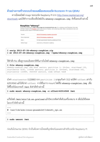 ตัวอย่างการสร้างระบบจำลองเสมือนของบอร์ด RASPBERRY PI บน QEMU
ดาวน์โหลดไฟล์ image ของบอร์ด Raspberry PI จาก http://www.raspberrypi.org/
downloads และให้ทำการเปลี่ยนชื่อไฟล์เป็น wheezy-raspbian.img ดังขั้นตอนข้างล่างนี้
$ unzip 2013-07-26-wheezy-raspbian.zip
$ mv 2013-07-26-wheezy-raspbian.img ~/qemu/wheezy-raspbian.img
ใช้คำสั่ง ﬁle เพื่อดูรายละเอียดพาร์ทิชั่นภายในไฟล์ wheezy-raspbian.img
$ file wheezy-raspbian.img
wheezy-rasbian.img: x86 boot sector; partition 1: ID=0xc, starthead 130,
startsector 8192, 114688 sectors; partition 2: ID=0x83, starthead 165,
startsector 122880, 3665920 sectors, code offset 0xb8
นำค่า startsector (122880) จาก partition 2 มาคูณกับค่า 512 จะได้ค่า offset เท่ากับ
62914560 แล้วให้นำค่า offset การใช้ในการ mount ไฟล์ชื่อ wheezy-raspbian.img เพื่อ
ให้ชี้ไปยังไดเรกทอรี /mnt ดังคำสั่งข้างล่างนี้
$ sudo mount wheezy-raspbian.img -o offset=62914560 /mnt
แก้ไขไฟล์ /mnt/etc/ld.so.preload แล้วปิดบรรทัดคำสั่งด้วยเครื่องหมาย # เพื่อไม่ให้โหลด
ไลบรารี ดังข้างล่างนี้
...
# /usr/lib/arm-linux-gnueabihf/libcofi_rpi.so
...
$ sudo umount /mnt
ก่อนรันโปรแกรม QEMU จำเป็นต้องดาวน์โหลดลีนุกซ์คอร์เนลเฉพาะสำหรับบอร์ด Raspberry Pi
168
Embedded Android Development สู่เส้นทางนักพัฒนา
 