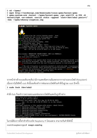 $ cd ~/qemu/
$ wget http://xecdesign.com/downloads/linux-qemu/kernel-qemu
$ qemu-system-arm -kernel ~/qemu/kernel-qemu -cpu arm1176 -m 256 -M
versatilepb -no-reboot -serial stdio -append "root=/dev/sda2 panic=1"
-hda ~/qemu/wheezy-raspbian.img
จากหน้าต่างข้างบนจะสังเกตเห็นว่ามีการแสดงข้อความล้มเหลวจากการอ่านระบบไฟล์ (ﬁlesystem)
เนื่องจากไม่ใช่สิทธิ์ root ดังนั้นจะต้องทำการซ่อมระบบไฟล์ด้วยคำสั่งในฐานะ root อีกครั้ง
$ sudo fsck /dev/sda2
คำสั่ง fsck ก็จะทำการตรวจสอบและซ่อมระบบไฟล์ดังแสดงในรูปข้างล่าง
ในกรณีต้องการตั้งค่าสำหรับบอร์ด Raspberry Pi โดยเฉพาะ สามารถรันคำสั่งดังนี้
root@raspberrypi# raspi-config
169
Embedded Android Development สู่เส้นทางนักพัฒนา
 
