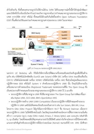 เข้าไปด้วยกัน ซึ่งทั้งสองสามารถถูกนำไปใช้งานได้บน SVR4 ได้ด้วยเหตุการณ์ครั้งนี้ทำให้กลุ่มนักพัฒนา
และบริษัทที่เกี่ยวข้องเริ่มวิตกกังวลว่าจะเกิดการผูกขาดในการกำหนดมาตราฐานของระบบปฏิบัติการ
UNIX จากบริษัท AT&T หรือไม่ ทั้งหมดจึงได้รวมตัวกันจัดตั้งองค์กร Open Software Foundation
(OSF) ขึ้นเพื่อร่วมวิจัยและร่วมกำหนดมาตราฐานต่างๆของระบบ UNIX ในเวลาต่อมา
นอกจาก UC Berkeley แล้ว ก็ยังมีบริษัทรายอื่นๆที่พัฒนาเครื่องคอมพิวเตอร์ระดับสูงเพื่อใช้ในด้าน
ธุรกิจ เช่น บริษัทซันไมโครซิสเต็ม (SunOS และ Solaris) บริษัท DEC (เครื่อง Ultrix จนเปลี่ยนชื่อเป็น
OSF/1) บริษัทไมโครซอฟต์ (เครื่อง XENIX) บริษัทไอบีเอ็ม (เครื่อง AIX) ซึ่งส่วนใหญ่จะยึดแนวระบบ
ปฏิบัติการของ BSD หรือไม่ก็ System V สำหรับระบบปฏิบัติการ UNIX นั้น ปัจจุบันได้กลายเป็น
เครื่องหมายการค้าจดทะเบียน (Registered Trademark) ของหน่วยงานที่ชื่อ The Open Group ซึ่ง
เป็นหน่วยงานที่กำหนดและรับรองมาตรฐานของระบบปฏิบัติการ UNIX ไว้ 2 แบบคือ
• ระบบปฏิบัติการที่ได้มาตรฐาน UNIX ซึ่งใช้มาตรฐานของ The Open Group ในการพัฒนาขึ้นมา
เช่น Digital UNIX, SCO UNIX, IBM's OpenEdition MVS
• ระบบปฏิบัติการคล้าย UNIX (UNIX Compatible) เป็นระบบปฏิบัติการที่มีลักษณะคล้ายระบบ
ปฏิบัติการ UNIX แต่ยังไม่ได้จดทะเบียนรับรองเป็นทางการ เช่น Sun Solaris, IBM AIX, Linux
โครงการ GNU (GNU Project) ได้ถูกริเริ่มจากนักวิจัยจาก M.I.T ชื่อ Richard Stallman เนื่องจาก
ระบบปฏิบัติการ UNIX ไม่ได้ฟรีอีกต่อไปแล้ว โดยวัตถุประสงค์หลักของโครงการนี้คือการพยายามเริ่มต้น
สร้าง C compiler (gcc), make (GNU make), Emacs, C library (glibc), และ coreutils (เช่นคำสั่ง
ls, cp เป็นต้น) ใหม่ทั้งหมดเพื่อให้ทุกคนสามารถนำไปใช้ได้ฟรี แต่อย่างไรก็ตามโครงการนี้ก็ยังคงขาดตัว
แกนกลางสำคัญสำหรับระบบปฏิบัติการที่เรียกว่าเคอร์เนล (Kernel) จนกระทั่งปี ค.ศ. 1991 นักศึกษา
17
Embedded Android Development สู่เส้นทางนักพัฒนา
รูปที่ 1.4 TimeLine ของระบบปฏิบัติ UNIX/LINUX
 
