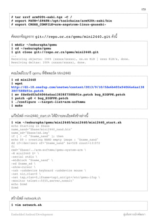# tar xzvf arm920t-eabi.tgz -C /
# export PATH=$PATH:/opt/toolchains/arm920t-eabi/bin
# export CROSS_COMPILE=arm-angstrom-linux-gnueabi-
คัดลอกข้อมูลจาก git://repo.or.cz/qemu/mini2440.git ดังนี้
$ mkdir ~/eeburapha/qemu
$ cd ~/eeburapha/qemu
$ git clone git://repo.or.cz/qemu/mini2440.git
...
Receiving objects: 100% (xxxxx/xxxxx), xx.xx MiB | xxxx KiB/s, done.
Resolving deltas: 100% (xxxxx/xxxxx), done.
คอมไพล์ไบนารี qemu ที่ซัพพอร์ต Mini2440
$ cd mini2440
$ wget
http://dl-10.one2up.com/onetwo/content/2013/9/10/fde6b403a54066a6aa138
38f7588b91e.patch
$ mv fde6b403a54066a6aa13838f7588b91e.patch bug_SIGFPE.patch
$ patch –p0 < bug_SIGFPE.patch
$ ./configure --target-list=arm-softmmu
$ make
แก้ไขไฟล์ mini2440_start.sh ให้มีรายละเอียดดังข้างล่างนี้
$ vim ~/eeburapha/qemu/mini2440/mini2440/mini2440_start.sh
echo Starting in $base
name_nand="$base/mini2440_nand.bin"
name_sd="$base/sd.img"
if [ ! -f "$name_nand" ]; then
echo $0 : creating NAND empty image : "$name_nand"
dd if=/dev/zero of="$name_nand" bs=528 count=131072
fi
cmd="$base/../arm-softmmu/qemu-system-arm 
-M mini2440 $* 
-serial stdio 
-mtdblock "$name_nand" 
-sd $name_sd 
-show-cursor 
-usb -usbdevice keyboard -usbdevice mouse 
-net nic,vlan=0 
-net tap,vlan=0,ifname=tap1,script=/etc/qemu-ifup 
-monitor telnet::5555,server,nowait"
echo $cmd
$cmd
สร้างไฟล์ network.sh
$ vim network.sh
172
Embedded Android Development สู่เส้นทางนักพัฒนา
 